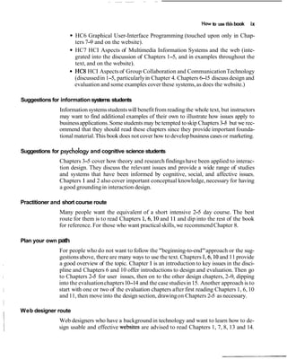How to use this book   ix

                      HC6 Graphical User-Interface Programming (touched upon only in Chap-
                      ters 7-9 and on the website).
                      HC7 HCI Aspects of Multimedia Information Systems and the web (inte-
                      grated into the discussion of Chapters 1-5, and in examples throughout the
                      text, and on the website).
                      HC8 HCI Aspects of Group Collaboration and Communication Technology
                      (discussed in 1-5, particularly in Chapter 4. Chapters 6- discuss design and
                                                                               15
                      evaluation and some examples cover these systems, as does the website.)

Suggestions for information systems students
               Information systems students will benefit from reading the whole text, but instructors
               may want to find additional examples of their own to illustrate how issues apply to
               business applications. Some students may be tempted to skip Chapters 3- but we rec-
                                                                                       5
               ommend that they should read these chapters since they provide important founda-
               tional material. This book does not cover how to develop business cases or marketing.

Suggestions for psychology and cognitive science students
               Chapters 3-5 cover how theory and research findings have been applied to interac-
               tion design. They discuss the relevant issues and provide a wide range of studies
               and systems that have been informed by cognitive, social, and affective issues.
               Chapters 1 and 2 also cover important conceptual knowledge, necessary for having
               a good grounding in interaction design.

Practitioner and short course route
               Many people want the equivalent of a short intensive 2-5 day course. The best
               route for them is to read Chapters 1,6,10 and 11 and dip into the rest of the book
               for reference. For those who want practical skills, we recommend Chapter 8.

Plan your own path
               For people who do not want to follow the "beginning-to-end" approach or the sug-
               gestions above, there are many ways to use the text. Chapters 1,6,10 and 11 provide
               a good overview of the topic. Chapter 1 is an introduction to key issues in the disci-
               pline and Chapters 6 and 10 offer introductions to design and evaluation. Then go
               to Chapters 2- for user issues, then on to the other design chapters, 2-9, dipping
                              5
               into the evaluation chapters 10-14 and the case studies in 15. Another approach is to
               start with one or two of the evaluation chapters after first reading Chapters 1, 6, 10
               and 11, then move into the design section, drawing on Chapters 2- as necessary.
                                                                                   5

Web designer route
               Web designers who have a background in technology and want to learn how to de-
               sign usable and effective websites are advised to read Chapters 1, 7, 8, 13 and 14.
 