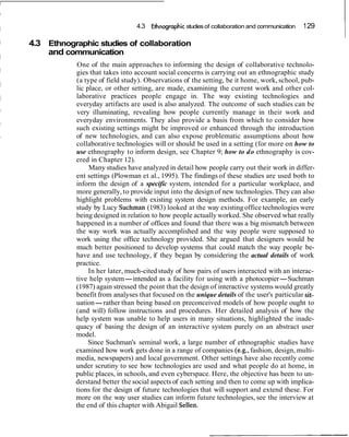 4.3 ~ t h n o ~ r a ~ h i c of collaboration and communication
                                                     studies                                     1 29

4.3 Ethnographic studies of collaboration
    and communication
           One of the main approaches to informing the design of collaborative technolo-
           gies that takes into account social concerns is carrying out an ethnographic study
           (a type of field study). Observations of the setting, be it home, work, school, pub-
           lic place, or other setting, are made, examining the current work and other col-
           laborative practices people engage in. The way existing technologies and
           everyday artifacts are used is also analyzed. The outcome of such studies can be
           very illuminating, revealing how people currently manage in their work and
           everyday environments. They also provide a basis from which to consider how
           such existing settings might be improved or enhanced through the introduction
           of new technologies, and can also expose problematic assumptions about how
           collaborative technologies will or should be used in a setting (for more on how to
           use ethnography to inform design, see Chapter 9; how to do ethnography is cov-
           ered in Chapter 12).
                Many studies have analyzed in detail how people carry out their work in differ-
           ent settings (Plowman et al., 1995). The findings of these studies are used both to
           inform the design of a specific system, intended for a particular workplace, and
           more generally, to provide input into the design of new technologies. They can also
           highlight problems with existing system design methods. For example, an early
           study by Lucy Suchman (1983) looked at the way existing office technologies were
           being designed in relation to how people actually worked. She observed what really
           happened in a number of offices and found that there was a big mismatch between
           the way work was actually accomplished and the way people were supposed to
           work using the office technology provided. She argued that designers would be
           much better positioned to develop systems that could match the way people be-
           have and use technology, if they began by considering the actual details of work
           practice.
                In her later, much-cited study of how pairs of users interacted with an interac-
           tive help system-intended as a facility for using with a photocopier-Suchman
           (1987) again stressed the point that the design of interactive systems would greatly
           benefit from analyses that focused on the unique details of the user's particular sit-
           uation-rather than being based on preconceived models of how people ought to
           (and will) follow instructions and procedures. Her detailed analysis of how the
           help system was unable to help users in many situations, highlighted the inade-
           quacy of basing the design of an interactive system purely on an abstract user
           model.
                Since Suchman's seminal work, a large number of ethnographic studies have
           examined how work gets done in a range of companies (e.g., fashion, design, multi-
           media, newspapers) and local government. Other settings have also recently come
           under scrutiny to see how technologies are used and what people do at home, in
           public places, in schools, and even cyberspace. Here, the objective has been to un-
           derstand better the social aspects of each setting and then to come up with implica-
           tions for the design of future technologies that will support and extend these. For
           more on the way user studies can inform future technologies, see the interview at
           the end of this chapter with Abigail Sellen.
 