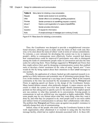 -   --- - -




132   Chapter 4    Design for collaboration and communication


                   Table A: Menu items for initiating a new conversation.
                   Request             Sender wants receiver to do something.
                   Offer               Sender offers to do something, pending acceptance.
                   Promise             Sender promises to do something (request i s implicit).
                   What if             Opens a joint exploration of a space of possibilities.
                   Inform              Sender provides information.
                   Question            A request for information.
                   Note                A simple exchange of messages (as in ordinary E-mail).

                  Figure 4.1 4 Menu items for initiating a conversation.




                      Thus, the Coordinator was designed to provide a straightforward conversa-
                  tional structure, allowing users to make clear the status of their work and, like-
                  wise, to be clear about the status of others' work in terms of various commitments.
                  To reiterate, a core rationale for developing this system was to try to improve
                  people's ability to communicate more effectively. Earlier research had shown
                  how communication could be improved if participants were able to distinguish
                  among the kinds of commitments people make in conversation and also the time
                  scales for achieving them. These findings suggested to Winograd and Flores that
                  they might achieve their goal by designing a communication system that enabled
                  users to develop a better awareness of the value of using "speech acts." Users
                  would do this by being explicit about their intentions in their email messages to
                  one another.
                      Normally, the application of a theory backed up with empirical research is re-
                  garded as a fairly innocuous and systematic way of informing system design. How-
                  ever, in this instance it opened up a very large can of worms. Much of the research
                  community at the time was incensed by the assumptions made by Winograd and
                  Flores in applying speech act theory to the design of the Coordinator System.
                  Many heated debates ensued, often politically charged. A major concern was the
                  extent to which the system prescribed how people should communicate. It was
                  pointed out that asking users to specify explicitly the nature of their implicit speech
                  acts was contrary to what they normally do in conversations. Forcing people to
                  communicate in such an artificial way was regarded as highly undesirable. While
                  some people may be very blatant about what they want doing, when they want it
                  done by, and what they are prepared to do, most people tend to use more subtle
                  and indirect forms of communication to advance their collaborations with others.
                  The problem that Winograd and Flores came up against was people's resistance to
                  radically change their way of communicating.
                      Indeed, many of the people who tried using the Coordinator System in their
                  work organizations either abandoned it or resorted to using only the free-form
                  message facility, which had no explicit demands associated with it. In these con-
 