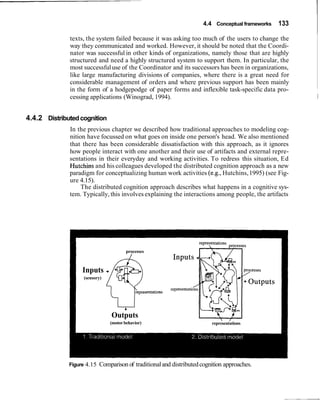 4.4 Conceptual frameworks   133

              texts, the system failed because it was asking too much of the users to change the
              way they communicated and worked. However, it should be noted that the Coordi-
              nator was successful in other kinds of organizations, namely those that are highly
              structured and need a highly structured system to support them. In particular, the
              most successful use of the Coordinator and its successors has been in organizations,
              like large manufacturing divisions of companies, where there is a great need for
              considerable management of orders and where previous support has been mainly
              in the form of a hodgepodge of paper forms and inflexible task-specific data pro-
              cessing applications (Winograd, 1994).                                                    1


4.4.2 Distributed cognition
              In the previous chapter we described how traditional approaches to modeling cog-
              nition have focussed on what goes on inside one person's head. We also mentioned
              that there has been considerable dissatisfaction with this approach, as it ignores
              how people interact with one another and their use of artifacts and external repre-
              sentations in their everyday and working activities. To redress this situation, Ed
              Hutchins and his colleagues developed the distributed cognition approach as a new
              paradigm for conceptualizing human work activities (e.g., Hutchins, 1995) (see Fig-
              ure 4.15).
                   The distributed cognition approach describes what happens in a cognitive sys-
              tem. Typically, this involves explaining the interactions among people, the artifacts




                                        processes
                                          /


                   Inputs
                   (sensory)




                                 Outputs
                                (motor behavior)                          representations




              Figure 4.15   Comparison of traditional and distributed cognition approaches.
 