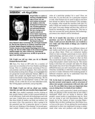 138     Chapter 4      Design for collaboration and communication




                                 Abigail Sellen is a senior re-   value of a particular product for a user? Once we
                                 searcher at Hewlett Packard      know this, we can then ask, for a particular situation
                                 Labs in Bristol, UK. Her         or task, what features do we want to deliver and how
                                 work involves carrying out       best should we deliver those features? This includes,
                                 user studies to inform the       for example, what would the interface look like? Fi-
                                 development of future prod-
                                                                  nally, I think user studies are important to understand
                                 ucts, including appliances
                                 and web-based services.
                                                                  how users' lives may change and how they will be af-
                                 She has a background in          fected by introducing a new technology. This has to
                                 coanitive science and            take into account the social, physical, and technologi-
                                    "
                                 human factors engineering,       cal context into which it will be introduced.
                                 having obtained her doctor-
                                 ate at the University of Cali-   YR: So it sounds like you have a set of general
                                 fornia, Son Diego. Prior to
                                                                  questions you have in mind when you do a user
                                 this Abiaail worked at
Xerox Research Labs in Cambridge, UK, and Apple Computer
                                                                  study. Could you now describe how you would do a
Inc. She has also worked as an academic researcher at the         user study and what kinds of things you would be
Computer Systems Research Institute at the University of          looking for?
Toronto, Canada and the Applied Psychology Unit in Cam-           AS: Well, I think there are two different classes of
bridge, UK. She has written widely on the social and cognitive    user studies and both are quite different in the ways
aspects of paper use, video conferencing, input devices,          you go about them. There are evaluation studies,
human memory, and human error, ail with an eye to the de-         where we take a concept, a prototype or even a devel-
sign of new technologies.
                                                                  oped technology and look at how it is used and then
                                                                  try to modify or improve it based on what we find.
YR: Could you tell me what you do at Hewlett                      The second class of user studies is more about discov-
Packard Research Labs?                                            ering what people's unmet needs may be. This means
AS: Sure, I've been at HP Labs for a number of                    trying to develop new concepts and ideas for things
years now as a member of its User Studies and Design              that people may never have thought of before. This is
Group. This is a smallish group consisting of five so-            difficult because you can't necessarily just ask people
cial scientists and three designers. Our work can best            what they would like or what they would use. Instead,
be described as doing three things: we do projeqts that           you have to make inferences from studying people in
are group-led around particular themes, likt for ex-              different situations and try to understand from this
ample, how people use digital music or how people                 what they might need or value.
capture documents using scanning technology. We do
consulting work for development teams at HP, and                  YR: In the book we mention the importance of tak-
thirdly, we do a little bit of our own individual work,           ing into account social aspects, such as awareness of
like writing papers and books, and giving talks.                  others, how people communicate with each other and
                                                                  so on. D o you think these issues are important when
YR: Right. Could you tell me about user studies,                  you are doing these two kinds of user studies?
what they are and why you consider them important?                AS: Well, yes, and in particular I think social aspects
AS: OK. User studies essentially involve looking at               really are playing to that second class of user study I
how people behave either in their natural habitats or             mentioned where you are trying to discover what
in the laboratory, both with old technologies and with            people's unmet needs or requirements may be. Here
new ones. I think there are many different questions              you are trying to get rich descriptions about what
that these kinds of studies can help you answer. Let              people do in the context of their everyday lives-
me name a few. One question is: who is going to be                whether this is in their working lives, their home lives,
the potential user for a particular device or service             or lives on the move. I'd say getting the social aspects
that you are thinking of developing? A second ques-               understood is often very important in trying to under-
tion-which I think is key-is, what is the potential               stand what value new products and services might
 