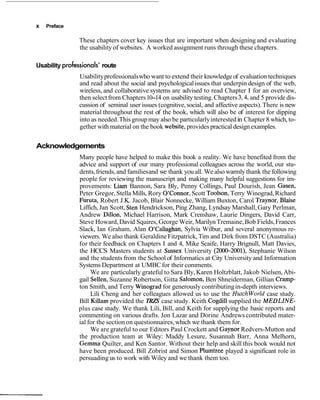 x   Preface

                These chapters cover key issues that are important when designing and evaluating
                the usability of websites. A worked assignment runs through these chapters.

Usability professionals' route
                Usability professionals who want to extend their knowledge of evaluation techniques
                and read about the social and psychological issues that underpin design of the web,
                wireless, and collaborative systems are advised to read Chapter 1 for an overview,
                then select from Chapters 10-14 on usability testing. Chapters 3,4, and 5 provide dis-
                cussion of seminal user issues (cognitive, social, and affective aspects). There is new
                material throughout the rest of the book, which will also be of interest for dipping
                into as needed. This group may also be particularly interested in Chapter 8 which, to-
                gether with material on the book website, provides practical design examples.


Acknowledgements
               Many people have helped to make this book a reality. We have benefited from the
               advice and support of our many professional colleagues across the world, our stu-
               dents, friends, and families and we thank you all. We also warmly thank the following
               people for reviewing the manuscript and making many helpful suggestions for im-
               provements: Liam Bannon, Sara Bly, Penny Collings, Paul Dourish, Jean Gasen,
               Peter Gregor, Stella Mills, Rory O'Connor, Scott Toolson, Terry Winograd, Richard
               Furuta, Robert J.K. Jacob, Blair Nonnecke, William Buxton, Carol Traynor, Blaise
               Liffich, Jan Scott, Sten Hendrickson, Ping Zhang, Lyndsay Marshall, Gary Perlman,
               Andrew Dillon, Michael Harrison, Mark Crenshaw, Laurie Dingers, David Carr,
               Steve Howard, David Squires, George Weir, Marilyn Tremaine, Bob Fields, Frances
               Slack, Ian Graham, Alan O'Callaghan, Sylvia Wilbur, and several anonymous re-
               viewers. We also thank Geraldine Fitzpatrick, Tim and Dirk from DSTC (Australia)
               for their feedback on Chapters 1 and 4, Mike Scaife, Harry Brignull, Matt Davies,
               the HCCS Masters students at Sussex University (2000-2001), Stephanie Wilson
               and the students from the School of Informatics at City University and Information
               Systems Department at UMBC for their comments.
                    We are particularly grateful to Sara Bly, Karen Holtzblatt, Jakob Nielsen, Abi-
               gail Sellen, Suzanne Robertson, Gitta Salomon, Ben Shneiderman, Gillian Cramp-
               ton Smith, and Terry Winograd for generously contributing in-depth interviews.
                    Lili Cheng and her colleagues allowed us to use the Hutchworld case study.
               Bill Killam provided the TRZS case study. Keith Cogdill supplied the MEDLZNE-
               plus case study. We thank Lili, Bill, and Keith for supplying the basic reports and
               commenting on various drafts. Jon Lazar and Dorine Andrews contributed mater-
               ial for the section on questionnaires, which we thank them for.
                    We are grateful to our Editors Paul Crockett and Gaynor Redvers-Mutton and
               the production team at Wiley: Maddy Lesure, Susannah Barr, Anna Melhorn,
               Gemma Quilter, and Ken Santor. Without their help and skill this book would not
               have been produced. Bill Zobrist and Simon Plumtree played a significant role in
               persuading us to work with Wiley and we thank them too.
 