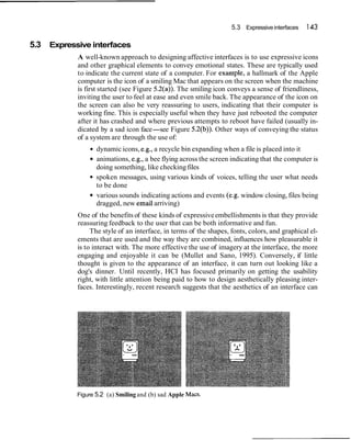 5.3 Expressive interfaces   143

5.3 Expressive interfaces
           A well-known approach to designing affective interfaces is to use expressive icons
           and other graphical elements to convey emotional states. These are typically used
           to indicate the current state of a computer. For example, a hallmark of the Apple
           computer is the icon of a smiling Mac that appears on the screen when the machine
           is first started (see Figure 5.2(a)). The smiling icon conveys a sense of friendliness,
           inviting the user to feel at ease and even smile back. The appearance of the icon on
           the screen can also be very reassuring to users, indicating that their computer is
           working fine. This is especially useful when they have just rebooted the computer
           after it has crashed and where previous attempts to reboot have failed (usually in-
           dicated by a sad icon face-see Figure 5.2(b)). Other ways of conveying the status
           of a system are through the use of:
                  dynamic icons, e.g., a recycle bin expanding when a file is placed into it
                  animations, e.g., a bee flying across the screen indicating that the computer is
                  doing something, like checking files
                  spoken messages, using various kinds of voices, telling the user what needs
                  to be done
                  various sounds indicating actions and events (e.g. window closing, files being
                  dragged, new email arriving)
           One of the benefits of these kinds of expressive embellishments is that they provide
           reassuring feedback to the user that can be both informative and fun.
                The style of an interface, in terms of the shapes, fonts, colors, and graphical el-
           ements that are used and the way they are combined, influences how pleasurable it
           is to interact with. The more effective the use of imagery at the interface, the more
           engaging and enjoyable it can be (Mullet and Sano, 1995). Conversely, if little
           thought is given to the appearance of an interface, it can turn out looking like a
           dog's dinner. Until recently, HCI has focused primarily on getting the usability
           right, with little attention being paid to how to design aesthetically pleasing inter-
           faces. Interestingly, recent research suggests that the aesthetics of an interface can




           Figure 5.2 (a) Smiling and (b) sad Apple Macs.
 