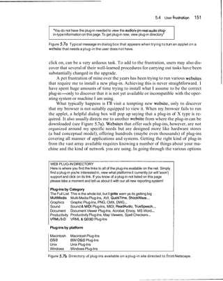 5.4 User frustration   151

  "You do not have the plug-in needed to view the audiolx-pn-real-audio plug-
  in-type information on this page. To get plug-in now, view plug-in directory"

Figure 5.7a Typical message in dialog box that appears when trying t o run an applet on a
website that needs a plug-in the user does not have.


click on, can be a very arduous task. To add to the frustration, users may also dis-
cover that several of their well-learned procedures for carrying out tasks have been
substantially changed in the upgrade.
     A pet frustration of mine over the years has been trying to run various websites
that require me to install a new plug-in. Achieving this is never straightforward. I
have spent huge amounts of time trying to install what I assume to be the correct
plug-in-only to discover that it is not yet available or incompatible with the oper-
ating system or machine I am using.
    What typically happens is I'll visit a tempting new website, only to discover
that my browser is not suitably equipped to view it. When my browser fails to run
the applet, a helpful dialog box will pop up saying that a plug-in of X type is re-
quired. It also usually directs me to another website from where the plug-in can be
downloaded (see Figure 5.7a). Websites that offer such plug-ins, however, are not
organized around my specific needs but are designed more like hardware stores
(a bad conceptual model), offering hundreds (maybe even thousands) of plug-ins
covering all manner of applications and systems. Getting the right kind of plug-in
from the vast array available requires knowing a number of things about your ma-
chine and the kind of network you are using. In going through the various options


 WEB PLUG-IN DIRECTORY
 Here is where you find the links to all of the plug-ins available on the net. Simply
 find a plug-in you're interested in, view what platforms it currently (or will 'soon')
 support and click on its link. If you know of a plug-in not listed on this page
 please take a moment and tell us about it with our all new reporting system!

 Plug-ins by Category
 The Full List This is the whole list, but I gotta warn ya its getting big
 MultiMedia Multi-Media Plug-Ins, AVI, QuickTime, ShockWave...
 Graphics      Graphic Plug-Ins, PNG, CMX, DWG...
 Sound         Sound & MIDI Plug-Ins, MIDI, ReadAudio, Truespeech...
 Document Document Viewer Plug-Ins, Acrobat, Envoy, MS Word...
 Productivity Productivity Plug-Ins, Map Viewers, Spell Checkers...
 VRMU3-D VRML & QD3D Plug-Ins

 Plug-ins by platform

 Macintosh     Macintosh Plug-Ins
                                                                                          I
 032           IBM 0512 Plug-Ins
 Unix          Unix Plug-Ins
 Windows       Windows Plug-Ins

Figure   5.7b Directory of plug-ins available on a plug-in site directed to from Netscape.
 