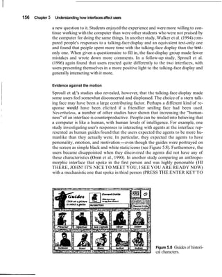 156   Chapter 5    Understanding how interfaces affect users

                  a new question to it. Students enjoyed the experience and were more willing to con-
                  tinue working with the computer than were other students who were not praised by
                  the computer for doing the same things. In another study, Walker et al. (1994) com-
                  pared people's responses to a talking-face display and an equivalent text-only one
                  and found that people spent more time with the talking-face display than the text-
                  only one. When given a questionnaire to fill in, the face-display group made fewer
                  mistakes and wrote down more comments. In a follow-up study, Sproull et al.
                  (1996) again found that users reacted quite differently to the two interfaces, with
                  users presenting themselves in a more positive light to the talking-face display and
                  generally interacting with it more.

                  Evidence against the motion
                  Sproull et al.'s studies also revealed, however, that the talking-face display made
                  some users feel somewhat disconcerted and displeased. The choice of a stern talk-
                  ing face may have been a large contributing factor. Perhaps a different kind of re-
                  sponse would have been elicited if a friendlier smiling face had been used.
                  Nevertheless, a number of other studies have shown that increasing the "human-
                  ness" of an interface is counterproductive. People can be misled into believing that
                  a computer is like a human, with human levels of intelligence. For example, one
                  study investigating user's responses to interacting with agents at the interface rep-
                  resented as human guides found that the users expected the agents to be more hu-
                  manlike than they actually were. In particular, they expected the agents to have
                  personality, emotion, and motivation-even though the guides were portrayed on
                  the screen as simple black and white static icons (see Figure 5.8). Furthermore, the
                  users became disappointed when they discovered the agents did not have any of
                  these characteristics (Oren et al., 1990). In another study comparing an anthropo-
                  morphic interface that spoke in the first person and was highly personable (HI
                  THERE, JOHN! IT'S NICE TO MEET YOU, I SEE YOU ARE READY NOW)
                  with a mechanistic one that spoke in third person (PRESS THE ENTER KEY TO




                                                                            Figure 5.8 Guides of histori-
                                                                            cal characters.
 