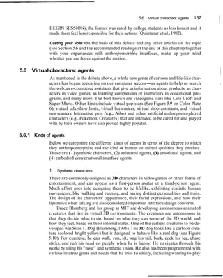 5.6 Virtual characters: agents

              BEGIN SESSION), the former was rated by college students as less honest and it
                                                                                                157
                                                                                                      I
              made them feel less responsible for their actions (Quintanar et al., 1982).

              Casting your vote: On the basis of this debate and any other articles on the topic
              (see Section 5.6 and the recommended readings at the end of this chapter) together
              with your experiences with anthropomorphic interfaces, make up your mind
              whether you are for or against the motion.

5.6   Virtual characters: agents
             As mentioned in the debate above, a whole new genre of cartoon and life-like char-
                                                                                                      ~
             acters has begun appearing on our computer screens-as agents to help us search           I

             the web, as e-commerce assistants that give us information about products, as char-
             acters in video games, as learning companions or instructors in educational pro-
             grams, and many more. The best known are videogame stars like Lara Croft and
             Super Mario. Other kinds include virtual pop stars (See Figure 5.9 on Color Plate
             6), virtual talk-show hosts, virtual bartenders, virtual shop assistants, and virtual
             newscasters. Interactive pets (e.g., Aibo) and other artificial anthropomorphized
             characters (e.g., Pokemon, Creatures) that are intended to be cared for and played
             with by their owners have also proved highly popular.

5.6.1 Kinds of agents
             Below we categorize the different kinds of agents in terms of the degree to which
             they anthropomorphize and the kind of human or animal qualities they emulate.
             These are (1) synthetic characters, (2) animated agents, (3) emotional agents, and
             (4) embodied conversational interface agents.

             1. Synthetic characters
             These are commonly designed as 3D characters in video games or other forms of
             entertainment, and can appear as a first-person avatar or a third-person agent.
             Much effort goes into designing them to be lifelike, exhibiting realistic human
             movements, like walking and running, and having distinct personalities and traits.
             The design of the characters' appearance, their facial expressions, and how their
             lips move when talking are also considered important interface design concerns.
                  Bruce Blumberg and his group at MIT are developing autonomous animated
             creatures that live in virtual 3D environments. The creatures are autonomous in
             that they decide what to do, based on what they can sense of the 3D world, and
             how they feel, based on their internal states. One of the earliest creatures to be de-
             veloped was Silas T. Dog (Blumberg, 1996). The 3D dog looks like a cartoon crea-
             ture (colored bright yellow) but is designed to behave like a real dog (see Figure
             5.10). For example, he can walk, run, sit, wag his tail, bark, cock his leg, chase
             sticks, and rub his head on people when he is happy. He navigates through his
             world by using his "nose" and synthetic vision. He also has been programmed with
             various internal goals and needs that he tries to satisfy, including wanting to play
 