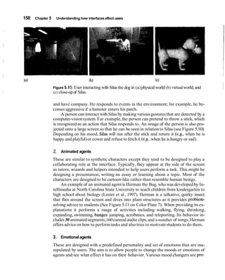 158   Chapter 5    Understanding how interfaces affect users




                  Figure 5.1 0   User interacting with Silas the dog in (a) physical world (b) virtual world, and   1
                  (c) close-up of Silas.

                  and have company. He responds to events in the environment; for example, he be-
                  comes aggressive if a hamster enters his patch.
                       A person can interact with Silas by making various gestures that are detected by a
                  computer-vision system. For example, the person can pretend to throw a stick, which
                  is recognized as an action that Silas responds to. An image of the person is also pro-
                  jected onto a large screen so that he can be seen in relation to Silas (see Figure 5.10).
                  Depending on his mood, Silas will run after the stick and return it (e.g., when he is
                  happy and playful) or cower and refuse to fetch it (e.g., when he is hungry or sad).

                  2. Animated agents
                  These are similar to synthetic characters except they tend to be designed to play a
                  collaborating role at the interface. Typically, they appear at the side of the screen
                  as tutors, wizards and helpers intended to help users perform a task. This might be
                  designing a presentation, writing an essay or learning about a topic. Most of the
                  characters are designed to be cartoon-like rather than resemble human beings.
                       An example of an animated agent is Herman the Bug, who was developed by In-
                  tellimedia at North Carolina State University to teach children from kindergarten to
                  high school about biology (Lester et al., 1997). Herman is a talkative, quirky insect
                  that flies around the screen and dives into plant structures as it provides problem-
                  solving advice to students (See Figure 5.11 on Color Plate 7). When providing its ex-
                  planations it performs a range of activities including walking, flying, shrinking,
                  expanding, swimming, bungee jumping, acrobatics, and teleporting. Its behavior in-
                  cludes 30 animated segments,160 canned audio clips, and a number of songs. Herman
                  offers advice on how to perform tasks and also tries to motivate students to do them.

                  3. Emotional agents
                  These are designed with a predefined personality and set of emotions that are ma-
                  nipulated by users. The aim is to allow people to change the moods or emotions of
                  agents and see what effect it has on their behavior. Various mood changers are pro-
 