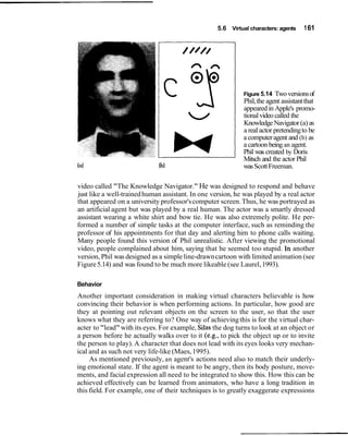 5.6 Virtual characters: agents    1 61




                                                             Figure 5.14  Two versions of
                                                            Phil, the agent assistant that
                                                            appeared in Apple's promo-
                                                            tional video called the
                                                            Knowledge Navigator (a) as
                                                            a real actor pretending to be
                                                            a computer agent and (b) as
                                                            a cartoon being an agent.
                                                            Phil was created by Doris
                                                            Mitsch and the actor Phil
                                                            was Scott Freeman.

video called "The Knowledge Navigator." He was designed to respond and behave
just like a well-trained human assistant. In one version, he was played by a real actor
that appeared on a university professor's computer screen. Thus, he was portrayed as
an artificial agent but was played by a real human. The actor was a smartly dressed
assistant wearing a white shirt and bow tie. He was also extremely polite. He per-
formed a number of simple tasks at the computer interface, such as reminding the
professor of his appointments for that day and alerting him to phone calls waiting.
Many people found this version of Phil unrealistic. After viewing the promotional
video, people complained about him, saying that he seemed too stupid. In another
version, Phil was designed as a simple line-drawn cartoon with limited animation (see
Figure 5.14) and was found to be much more likeable (see Laurel, 1993).

Behavior
Another important consideration in making virtual characters believable is how
convincing their behavior is when performing actions. In particular, how good are
they at pointing out relevant objects on the screen to the user, so that the user
knows what they are referring to? One way of achieving this is for the virtual char-
acter to "lead" with its eyes. For example, Silas the dog turns to look at an object or
a person before he actually walks over to it (e.g., to pick the object up or to invite
the person to play). A character that does not lead with its eyes looks very mechan-
ical and as such not very life-like (Maes, 1995).
     As mentioned previously, an agent's actions need also to match their underly-
ing emotional state. If the agent is meant to be angry, then its body posture, move-
ments, and facial expression all need to be integrated to show this. How this can be
achieved effectively can be learned from animators, who have a long tradition in
this field. For example, one of their techniques is to greatly exaggerate expressions
 
