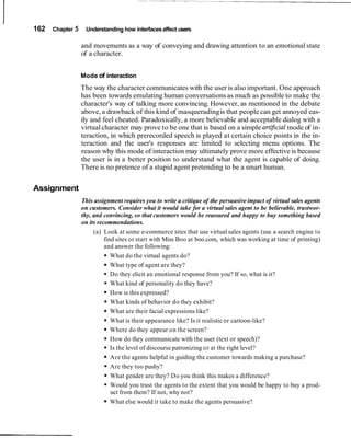 162   Chapter 5    Understanding how interfaces affect users

                  and movements as a way of conveying and drawing attention to an emotional state
                  of a character.


                  Mode of interaction
                  The way the character communicates with the user is also important. One approach
                  has been towards emulating human conversations as much as possible to make the
                  character's way of talking more convincing. However, as mentioned in the debate
                  above, a drawback of this kind of masquerading is that people can get annoyed eas-
                  ily and feel cheated. Paradoxically, a more believable and acceptable dialog with a
                  virtual character may prove to be one that is based on a simple art@cial mode of in-
                  teraction, in which prerecorded speech is played at certain choice points in the in-
                  teraction and the user's responses are limited to selecting menu options. The
                  reason why this mode of interaction may ultimately prove more effective is because
                  the user is in a better position to understand what the agent is capable of doing.
                  There is no pretence of a stupid agent pretending to be a smart human.


Assignment
                  This assignment requires you to write a critique of the persuasive impact of virtual sales agents
                  on customers. Consider what it would take for a virtual sales agent to be believable, trustwor-
                  thy, and convincing, so that customers would be reassured and happy to buy something based
                  on its recommendations.
                       (a) Look at some e-commerce sites that use virtual sales agents (use a search engine to
                            find sites or start with Miss Boo at boo.com, which was working at time of printing)
                            and answer the following:
                               What do the virtual agents do?
                               What type of agent are they?
                               Do they elicit an emotional response from you? If so, what is it?
                               What kind of personality do they have?
                               How is this expressed?
                               What kinds of behavior do they exhibit?
                               What are their facial expressions like?
                               What is their appearance like? Is it realistic or cartoon-like?
                               Where do they appear on the screen?
                               How do they communicate with the user (text or speech)?
                               Is the level of discourse patronizing or at the right level?
                               Are the agents helpful in guiding the customer towards making a purchase?
                               Are they too pushy?
                               What gender are they? Do you think this makes a difference?
                               Would you trust the agents to the extent that you would be happy to buy a prod-
                               uct from them? If not, why not?
                               What else would it take to make the agents persuasive?
 