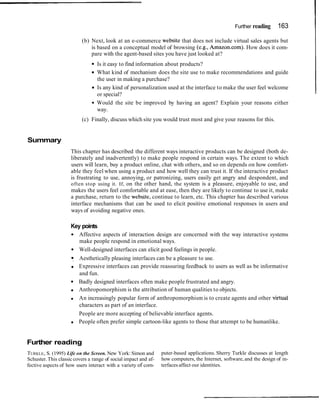 Further reading      163

                          (b) Next, look at an e-commerce website that does not include virtual sales agents but
                              is based on a conceptual model of browsing (e.g., Amazon.com). How does it com-
                              pare with the agent-based sites you have just looked at?
                                  Is it easy to find information about products?
                                  What kind of mechanism does the site use to make recommendations and guide
                                  the user in making a purchase?
                                  Is any kind of personalization used at the interface to make the user feel welcome
                                  or special?
                                  Would the site be improved by having an agent? Explain your reasons either
                                  way.
                          (c) Finally, discuss which site you would trust most and give your reasons for this.


Summary
                     This chapter has described the different ways interactive products can be designed (both de-
                     liberately and inadvertently) to make people respond in certain ways. The extent to which
                     users will learn, buy a product online, chat with others, and so on depends on how comfort-
                     able they feel when using a product and how well they can trust it. If the interactive product
                     is frustrating to use, annoying, or patronizing, users easily get angry and despondent, and
                     often stop using it. If, on the other hand, the system is a pleasure, enjoyable to use, and
                     makes the users feel comfortable and at ease, then they are likely to continue to use it, make
                     a purchase, return to the website, continue to learn, etc. This chapter has described various
                     interface mechanisms that can be used to elicit positive emotional responses in users and
                     ways of avoiding negative ones.

                     Key points
                         Affective aspects of interaction design are concerned with the way interactive systems
                         make people respond in emotional ways.
                         Well-designed interfaces can elicit good feelings in people.
                         Aesthetically pleasing interfaces can be a pleasure to use.
                         Expressive interfaces can provide reassuring feedback to users as well as be informative
                         and fun.
                         Badly designed interfaces often make people frustrated and angry.
                         Anthropomorphism is the attribution of human qualities to objects.
                         An increasingly popular form of anthropomorphism is to create agents and other vixtual
                         characters as part of an interface.
                         People are more accepting of believable interface agents.
                         People often prefer simple cartoon-like agents to those that attempt to be humanlike.


Further reading
TURKLE, S. (1995) Life on the Screen. New York: Simon and        puter-based applications. Sherry Turkle discusses at length
Schuster. This classic covers a range of social impact and af-   how computers, the Internet, software, and the design of in-
fective aspects of how users interact with a variety of corn-    terfaces affect our identities.
 