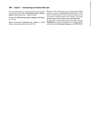 164    Chapter 5     Understanding how interfaces affect users

Two very good papers on interface agents can be found in    MAES, P. (1995) Artificial life meets entertainment: lifelike
Brenda Laurel's (ed.) The Art of Human-Computer Interface   autonomous agents. Communications of the ACM, 38. (ll),
Design (1990) Reading, MA.: Addison Wesley:                 108-114. Pattie Maes has written extensively about the role
                                                            and design of intelligent agents at the interface. This paper
          B.
LAUREL, (1990) Interface agents: metaphor with charac-      provides a good review of some of her work in this field.
ter, 355-366
                                                            Excerpts from a lively debate between Pattie Maes and Ben
      T.,
OREN. SALOMON, G., KREITMAN, AND DON. A. (1990)
                                      K.,                   Shneiderman on "Direct manipulation vs. interface agents"
Guides: characterizing the interface, 367-381               can be found ACM Interactions Magazine, 4 (6) (1997), 4241.
 