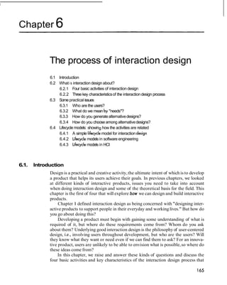 Chapter 6


             The process of interaction design
             6.1 Introduction
             6.2 What is interaction design about?
                 6.2.1 Four basic activities of interaction design
                 6.2.2 Three key characteristics of the interaction design process
             6.3 Some practical issues
                 6.3.1 Who are the users?
                 6.3.2 What do we mean by "needs"?
                 6.3.3 How do you generate alternative designs?
                 6.3.4 How do you choose among alternative designs?
             6.4 Lifecycle models: showing how the activities are related
                 6.4.1 A simple lifecycle model for interaction design
                 6.4.2 Lifecycle models in software engineering
                 6.4.3 Lifecycle models in HCI



6.1.   Introduction
             Design is a practical and creative activity, the ultimate intent of which is to develop
             a product that helps its users achieve their goals. In previous chapters, we looked
             at different kinds of interactive products, issues you need to take into account
             when doing interaction design and some of the theoretical basis for the field. This
             chapter is the first of four that will explore how we can design and build interactive
             products.
                  Chapter 1 defined interaction design as being concerned with "designing inter-
             active products to support people in their everyday and working lives." But how do
             you go about doing this?
                  Developing a product must begin with gaining some understanding of what is
             required of it, but where do these requirements come from? Whom do you ask
             about them? Underlying good interaction design is the philosophy of user-centered
             design, i.e., involving users throughout development, but who are the users? Will
             they know what they want or need even if we can find them to ask? For an innova-
             tive product, users are unlikely to be able to envision what is possible, so where do
             these ideas come from?
                  In this chapter, we raise and answer these kinds of questions and discuss the
             four basic activities and key characteristics of the interaction design process that
 
