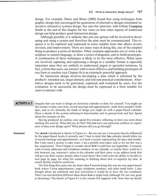 6.2 What is interaction design about?

          design. For example, Danis and Boies (2000) found that using techniques from
                                                                                                    167
                                                                                                            I
          graphic design that encouraged the generation of alternative designs stimulated in-
          novative interactive systems design. See also the interview with Gillian Crampton
          Smith at the end of this chapter for her views on how other aspects of traditional
          design can help produce good interaction design.
               Although possible, it is unlikely that just one person will be involved in devel-
          oping and using a system and therefore the plan must be communicated. This re-
          quires it to be captured and expressed in some suitable form that allows review,
          revision, and improvement. There are many ways of doing this, one of the simplest
          being to produce a series of sketches. Other common approaches are to write a de-
                                                                                                                ~
          scription in natural language, to draw a series of diagrams, and to build prototypes.
          A combination of these techniques is likely to be the most effective. When users
          are involved, capturing and expressing a design in a suitable format is especially
          important since they are unlikely to understand jargon or specialist notations. In
          fact, a form that users can interact with is most effective, and building prototypes of
          one form or another (see Chapter 8) is an extremely powerful approach.
               So interaction design involves developing a plan which is informed by the
          product's intended use, target domain, and relevant practical considerations. Alter-
          native designs need to be generated, captured, and evaluated by users. For the
          evaluation to be successful, the design must be expressed in a form suitable for
          users to interact with.



          Imagine that you want to design an electronic calendar or diary for yourself. You might use
          this system to plan your time, record meetings and appointments, mark down people's birth-
          days, and so on, basically the kinds of things you might do with a paper-based calendar.
          Draw a sketch of the system outlining its functionality and its general look and feel. Spend
          about five minutes on this.
             Having produced an outline, now spend five minutes reflecting on how you went about
          tackling this activity. What did you do first? Did you have any particular artifacts or experi-
          ence to base your design upon? What process did you go through?

Comment   The sketch I produced is shown in Figure 6.1. A S you can see, I was quite heavily influenced
          by the paper-based books I currently use! I had in mind that this calendar should allow me
          to record meetings and appointments, so I need a section representing the days and months.
          But I also need a section to take notes. I am a prolific note-taker, and so for me this was a
          key requirement. Then I began to wonder about how I could best use hyperlinks. I certainly
          want to keep addresses and telephone numbers in my calendar, so maybe there could be a
          link between, say, someone's name in the calendar and their entry in my address book that
          will give me their contact details when I need them? But I still want the ability to be able to
          turn page by page, for when I'm scanning or thinking about how to organize my time. A
          search facility would be useful too.
              The first thing that came into my head when I started doing this was my own paper-based
          book where I keep appointments, maps, telephone numbers, and other small notes. I also
          thought about my notebook and how convenient it would be to have the two combined.
          Then I sat and sketched different ideas about how it might look (although I'm not very good
          at sketching). The sketch in Figure 6.1 is the version I'm happiest with. Note that my sketch
 