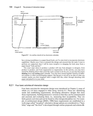 168   Chapter 6        The process of interaction design


                link t o
                address book




                                                                                                  i links always
                                                                                                    available




       link t o                                                 turn t o
       notes section                                            next page

                  Figure 6.1 An outline sketch of an electronic calendar.


                  has a strong resemblance to a paper-based book, yet I've also tried to incorporate electronic
                  capabilities. Maybe once I have evaluated this design and ensured that the tasks I want to
                  perform are supported, then I will be more receptive to changing the look away from a
                  paper-based "look and feel."
                     The exact steps taken to produce a product will vary from designer to designer, from
                  product to product, and from organization to organization. In this activity, you may have
                  started by thinking about what you'd like such a system to do for you, or you may have been
                  thinking about an existing paper calendar. You may have mixed together features of differ-
                  ent systems or other record-keeping support. Having got or arrived at an idea of what you
                  wanted, maybe you then imagined what it might look like, either through sketching with
                  paper and pencil or in your mind.


6.2.1 Four basic activities of interaction design
                  Four basic activities for interaction design were introduced in Chapter 1, some of
                  which you will have engaged in when doing Activity 6.1. These are: identifying
                  needs and establishing requirements, developing alternative designs that meet
                  those requirements, building interactive versions so that they can be communicated
                  and assessed, and evaluating them, i.e., measuring their acceptability. They are
                  fairly generic activities and can be found in other designs disciplines too. For exam-
                  ple, in architectural design (RIBA, 1988) basic requirements are established in a
                  work stage called "inception", alternative design options are considered in a "feasi-
                  bility" stage and "the brief" is developed through outline proposals and scheme de-
 