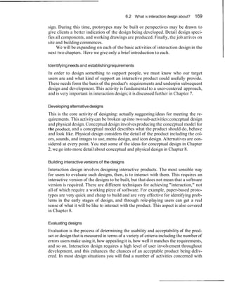 6.2 What i s interaction design about?   169

sign. During this time, prototypes may be built or perspectives may be drawn to
give clients a better indication of the design being developed. Detail design speci-
fies all components, and working drawings are produced. Finally, the job arrives on
site and building commences.
     We will be expanding on each of the basic activities of interaction design in the
next two chapters. Here we give only a brief introduction to each.

Identifying needs and establishing requirements
In order to design something to support people, we must know who our target
users are and what kind of support an interactive product could usefully provide.
These needs form the basis of the product's requirements and underpin subsequent
design and development. This activity is fundamental to a user-centered approach,
and is very important in interaction design; it is discussed further in Chapter 7.

Developing alternative designs
This is the core activity of designing: actually suggesting ideas for meeting the re-
quirements. This activity can be broken up into two sub-activities: conceptual design
and physical design. Conceptual design involves producing the conceptual model for
the ~roduct, and a conceptual model describes what the product should do, behave
and look like. Physical design considers the detail of the product including the col-
ors, sounds, and images to use, menu design, and icon design. Alternatives are con-
sidered at every point. You met some of the ideas for conceptual design in Chapter
2; we go into more detail about conceptual and physical design in Chapter 8.

Building interactive versions of the designs
Interaction design involves designing interactive products. The most sensible way
for users to evaluate such designs, then, is to interact with them. This requires an
interactive version of the designs to be built, but that does not mean that a software
version is required. There are different techniques for achieving "interaction," not
all of which require a working piece of software. For example, paper-based proto-
types are very quick and cheap to build and are very effective for identifying prob-
lems in the early stages of design, and through role-playing users can get a real
sense of what it will be like to interact with the product. This aspect is also covered
in Chapter 8.

Evaluating designs
Evaluation is the process of determining the usability and acceptability of the prod-
uct or design that is measured in terms of a variety of criteria including the number of
errors users make using it, how appealing it is, how well it matches the requirements,
and so on. Interaction design requires a high level of user involvement throughout
development, and this enhances the chances of an acceptable product being deliv-
ered. In most design situations you will find a number of activities concerned with
 
