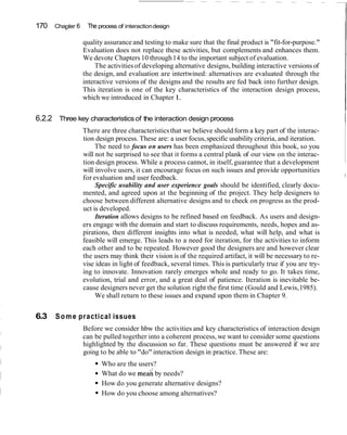 170   Chapter 6    The process of interaction design

                  quality assurance and testing to make sure that the final product is "fit-for-purpose."
                                                                                                              I
                  Evaluation does not replace these activities, but complements and enhances them.
                  We devote Chapters 10 through 14 to the important subject of evaluation.
                      The activities of developing alternative designs, building interactive versions of
                  the design, and evaluation are intertwined: alternatives are evaluated through the
                  interactive versions of the designs and the results are fed back into further design.
                  This iteration is one of the key characteristics of the interaction design process,
                  which we introduced in Chapter 1.


6.2.2 Three key characteristics of the interaction design process
                  There are three characteristics that we believe should form a key part of the interac-
                                                                                                              I
                  tion design process. These are: a user focus, specific usability criteria, and iteration.
                       The need to focus on users has been emphasized throughout this book, so you
                  will not be surprised to see that it forms a central plank of our view on the interac-
                  tion design process. While a process cannot, in itself, guarantee that a development
                  will involve users, it can encourage focus on such issues and provide opportunities
                                                                                                              I
                  for evaluation and user feedback.
                       Specific usability and user experience goals should be identified, clearly docu-
                  mented, and agreed upon at the beginning of the project. They help designers to
                  choose between different alternative designs and to check on progress as the prod-
                  uct is developed.
                       Iteration allows designs to be refined based on feedback. As users and design-
                  ers engage with the domain and start to discuss requirements, needs, hopes and as-
                  pirations, then different insights into what is needed, what will help, and what is
                  feasible will emerge. This leads to a need for iteration, for the activities to inform
                  each other and to be repeated. However good the designers are and however clear
                  the users may think their vision is of the required artifact, it will be necessary to re-
                  vise ideas in light of feedback, several times. This is particularly true if you are try-
                  ing to innovate. Innovation rarely emerges whole and ready to go. It takes time,
                  evolution, trial and error, and a great deal of patience. Iteration is inevitable be-
                  cause designers never get the solution right the first time (Gould and Lewis, 1985).
                       We shall return to these issues and expand upon them in Chapter 9.


6.3   S o m e practical issues
                  Before we consider hbw the activities and key characteristics of interaction design
                  can be pulled together into a coherent process, we want to consider some questions
                  highlighted by the discussion so far. These questions must be answered if we are
                  going to be able to "do" interaction design in practice. These are:
                         Who are the users?
                         What do we mea; by needs?
                         How do you generate alternative designs?
                         How do you choose among alternatives?
 