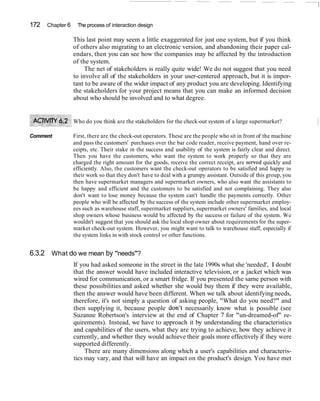 172   Chapter 6    The process of interaction design

                  This last point may seem a little exaggerated for just one system, but if you think
                  of others also migrating to an electronic version, and abandoning their paper cal-
                  endars, then you can see how the companies may be affected by the introduction
                  of the system.
                       The net of stakeholders is really quite wide! We do not suggest that you need
                  to involve all of the stakeholders in your user-centered approach, but it is impor-
                  tant to be aware of the wider impact of any product you are developing. Identifying
                  the stakeholders for your project means that you can make an informed decision
                  about who should be involved and to what degree.


                  Who do you think are the stakeholders for the check-out system of a large supermarket?

Comment           First, there are the check-out operators. These are the people who sit in front of the machine
                  and pass the customers' purchases over the bar code reader, receive payment, hand over re-
                  ceipts, etc. Their stake in the success and usability of the system is fairly clear and direct.
                  Then you have the customers, who want the system to work properly so that they are
                  charged the right amount for the goods, receive the correct receipt, are served quickly and
                  efficiently. Also, the customers want the check-out operators to be satisfied and happy in
                  their work so that they don't have to deal with a grumpy assistant. Outside of this group, you
                  then have supermarket managers and supermarket owners, who also want the assistants to
                  be happy and efficient and the customers to be satisfied and not complaining. They also
                  don't want to lose money because the system can't handle the payments correctly. Other
                  people who will be affected by the success of the system include other supermarket employ-
                  ees such as warehouse staff, supermarket suppliers, supermarket owners' families, and local
                  shop owners whose business would be affected by the success or failure of the system. We
                  wouldn't suggest that you should ask the local shop owner about requirements for the super-
                  market check-out system. However, you might want to talk to warehouse staff, especially if
                  the system links in with stock control or other functions.


6.3.2 What do we mean by "needs"?
                  If you had asked someone in the street in the late 1990s what she 'needed', I doubt
                  that the answer would have included interactive television, or a jacket which was
                  wired for communication, or a smart fridge. If you presented the same person with
                  these possibilities and asked whether she would buy them if they were available,
                  then the answer would have been different. When we talk about identifying needs,
                  therefore, it's not simply a question of asking people, "What do you need?" and
                  then supplying it, because people don't necessarily know what is possible (see
                  Suzanne Robertson's interview at the end of Chapter 7 for "un-dreamed-of" re-
                  quirements). Instead, we have to approach it by understanding the characteristics
                  and capabilities of the users, what they are trying to achieve, how they achieve it
                  currently, and whether they would achieve their goals more effectively if they were
                  supported differently.
                       There are many dimensions along which a user's capabilities and characteris-
                  tics may vary, and that will have an impact on the product's design. You have met
 