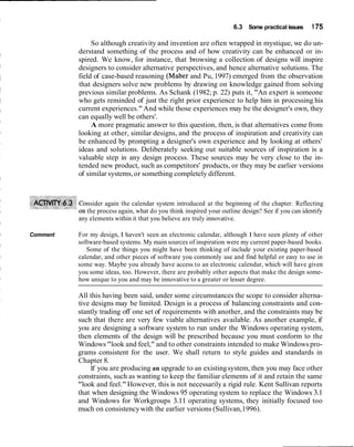 6.3 Some practical issues     1 75

               So although creativity and invention are often wrapped in mystique, we do un-
          derstand something of the process and of how creativity can be enhanced or in-
          spired. We know, for instance, that browsing a collection of designs will inspire
          designers to consider alternative perspectives, and hence alternative solutions. The
          field of case-based reasoning (Maher and Pu, 1997) emerged from the observation
          that designers solve new problems by drawing on knowledge gained from solving
          previous similar problems. As Schank (1982; p. 22) puts it, "An expert is someone
          who gets reminded of just the right prior experience to help him in processing his
          current experiences." And while those experiences may be the designer's own, they
          can equally well be others'.
               A more pragmatic answer to this question, then, is that alternatives come from
          looking at other, similar designs, and the process of inspiration and creativity can
          be enhanced by prompting a designer's own experience and by looking at others'
          ideas and solutions. Deliberately seeking out suitable sources of inspiration is a
          valuable step in any design process. These sources may be very close to the in-
          tended new product, such as competitors' products, or they may be earlier versions
          of similar systems, or something completely different.



             nsider again the calendar system introduced at the beginning of the chapter. Reflecting
             the process again, what do you think inspired your outline design? See if you can identify
          any elements within it that you believe are truly innovative.

Comment   For my design, I haven't seen an electronic calendar, although I have seen plenty of other
          software-based systems. My main sources of inspiration were my current paper-based books.
             Some of the things you might have been thinking of include your existing paper-based
          calendar, and other pieces of software you commonly use and find helpful or easy to use in
          some way. Maybe you already have access to an electronic calendar, which will have given
          you some ideas, too. However, there are probably other aspects that make the design some-
          how unique to you and may be innovative to a greater or lesser degree.

          All this having been said, under some circumstances the scope to consider alterna-
          tive designs may be limited. Design is a process of balancing constraints and con-
          stantly trading off one set of requirements with another, and the constraints may be
          such that there are very few viable alternatives available. As another example, if
          you are designing a software system to run under the Windows operating system,
          then elements of the design will be prescribed because you must conform to the
          Windows "look and feel," and to other constraints intended to make Windows pro-
          grams consistent for the user. We shall return to style guides and standards in
          Chapter 8.
               If you are producing an upgrade to an existing system, then you may face other
          constraints, such as wanting to keep the familiar elements of it and retain the same
          "look and feel." However, this is not necessarily a rigid rule. Kent Sullivan reports
          that when designing the Windows 95 operating system to replace the Windows 3.1
          and Windows for Workgroups 3.11 operating systems, they initially focused too
          much on consistency with the earlier versions (Sullivan, 1996).
 