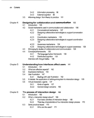 xiv Contents

                        3.4.2     Information processing 96
                        3.4.3     External cognition 98
               3.5    Informing design: from theory to practice     101

Chapter 4      Designing for collaboration and communica~ion 105
               4.1  Introduction 105
               4.2  Social mechanisms used in communication and collaboration 106
                       4.2.1     Conversational mechanisms 107
                       4.2.2     Designing collaborative technologies to support conversation
                                 110
                       4.2.3     Coordination mechanisms 118
                       4.2.4     Designing collaborative technologies to support coordination
                                 122
                       4.2.5     Awareness mechanisms 124
                       4.2.6     Designing collaborative technologies to support awareness 126
               4.3  Ethnographic studies of collaboration and communication 129
               4.4  Conceptual frameworks 130
                       4.4.1     The language/action framework 130
                       4.4.2     Distributed cognition 133
                    Interview with Abigail Sellen 138

Chapter 5      Understanding how interfaces affect users 141
               5.1 lntroduction 141
               5.2 What are affective aspects? 142
               5.3 Expressive interfaces 143
               5.4 User frustration 147
                      5.4.1     Dealing with user frustration 152
               5.5 A debate: the application of anthropomorphism to interaction design          153
               5.6 Virtual characters: agents 157
                      5.6.1     Kinds of agents 157
                      5.6.2     General design concerns 160

Chapter 6      The process of interaction design              165
               6.1    Introduction 165
               6.2    What is interaction design about? 166
                         6.2.1    Four basic activities of interaction design 1 68
                         6.2.2    Three key characteristics of the interaction design process   170
               6.3    Some practical issues 170
                         6.3.1    Who are the users? 171
 