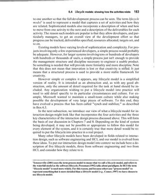 6.4   Lifecycle models: showing how the activities relate       183

to one another so that the full development process can be seen. The term lifecycle
model 1 is used to represent a model that captures a set of activities and how they
are related. Sophisticated models also incorporate a description of when and how
to move from one activity to the next and a description of the deliverables for each
activity. The reason such models are popular is that they allow developers, and par-
ticularly managers, to get an overall view of the development effort so that
progress can be tracked, deliverables specified, resources allocated, targets set, and
SO on.
     Existing models have varying levels of sophistication and complexity. For pro-
jects involving only a few experienced developers, a simple process would probably
be adequate. However, for larger systems involving tens or hundreds of developers
with hundreds or thousands of users, a simple process just isn't enough to provide
the management structure and discipline necessary to engineer a usable product.
So something is needed that will provide more formality and more discipline. Note                         I
that this does not mean that innovation is lost or that creativity is stifled. It just
means that a structured process is used to provide a more stable framework for
creativity.
     However simple or complex it appears, any lifecycle model is a simplified
version of reality. It is intended as an abstraction and, as with any good ab-
straction, only the amount of detail required for the task at hand should be in-
cluded. Any organization wishing to put a lifecycle model into practice will
need to add detail specific to its particular circumstances and culture. For ex-
ample, Microsoft wanted to maintain a small-team culture while also making
possible the development of very large pieces of software. To this end, they
have evolved a process that has been called "synch and stabilize," as described
in Box 6.3.
     In the next subsection, we introduce our view of what a lifecycle model for in-
teraction design might look like that incorporates the four activities and the three
key characteristics of the interaction design process discussed above. This will form
the basis of our discussion in Chapters 7 and 8. Depending on the kind of system
being developed, it may not be possible or appropriate to follow this model for
every element of the system, and it is certainly true that more detail would be re-
quired to put the lifecycle into practice in a real project.
    Many other lifecycle models have been developed in fields related to interac-
tion design, such as software engineering and HCI, and our model is evolved from
these ideas. To put our interaction design model into context we include here a de-
scription of five lifecycle models, three from software engineering and two from
HCI, and consider how they relate to it.



'Somme~ille    (2001) uses the term process model to mean what we call a lifecycle model, and refers to
the waterfall model as the software lifecycle. Pressman (1992) talks about paradigms. In HCI the term
"lifecyclemodel" is used more widely. For this reason, and because others use "process model" to
represent something that is more detailed than a lifecycle model (e.g.,Comer, 1997) we have chosen to
use lifecycle model.
 