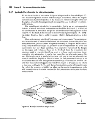 I   186   Chapter 6    The process of interaction design


I   6.4.1 A simple lifecycle model for interaction design
                      We see the activities of interaction design as being related as shown in Figure 6.7.
                      This model incorporates iteration and encourages a user focus. While the outputs
                      from each activity are not specified in the model, you will see in Chapter 7 that our
                      description of establishing requirements includes the need to identify specific us-
                      ability criteria.
                           The model is not intended to be prescriptive; that is, we are not suggesting
                      that this is how all interactive products are or should be developed. It is based on
                      our observations of interaction design and on information we have gleaned in the
                      research for this book. It has its roots in the software engineering and HCI Iifecy-
                      cle models described below, and it represents what we believe is practiced in the
                      field.
                           Most projects start with identifying needs and requirements. The project may
                      have arisen because of some evaluation that has been done, but the lifecycle of the
                      new (or modified) product can be thought of as starting at this point. From this ac-
                      tivity, some alternative designs are generated in an attempt to meet the needs and
                      requirements that have been identified. Then interactive versions of the designs
                      are developed and evaluated. Based on the feedback from the evaluations, the
                      team may need to return to identifying needs or refining requirements, or it may
                      go straight into redesigning. It may be that more than one alternative design fol-
                      lows this iterative cycle in parallel with others, or it may be that one alternative at
                      a time is considered. Implicit in this cycle is that the final product will emerge in an
                      evolutionary fashion from a rough initial idea through to the finished product. Ex-
                      actly how this evolution happens may vary from project to project, and we return
                      to this issue in Chapter 8. The only factor limiting the number of times through
                      the cycle is the resources available, but whatever the number is, development ends
                      with an evaluation activity that ensures the final product meets the prescribed us-
                      ability criteria.




                                                                                                 Final product

                      Figure 6.7 A simple interaction design model.
 