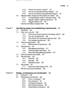 Contents   xv

                            6.3.2     What do we mean by "needs"? 172
                            6.3.3     How do you generate alternative designs? 174
                            6.3.4     How do you choose among alternative designs? 179
                  6.4    Lifecycle models: showing how the activities are related I 82
                            6.4.1     A simple lifecycle model for interaction design 186
                            6.4.2     Lifecycle models in software engineering 187
                            6.4.3     Lifecycle models in HCI 192
                         Interview with Gillian Crampton Smith 198

    Chapter   7   Identifying needs and establishing requirements 201
                  7.1  Introduction 201
                  7.2   What, how, and why? 202
                          7.2.1     What are we trying to achieve in this design activity? 202
                          7.2.2     How can we achieve this? 202
                          7.2.3     Why bother? The importance of getting it right 203
                          7.2.4     Why establish requirements? 204
                  7.3   What are requirements? 204
                          7.3.1     Different kinds of requirements 205
                  7.4  Data gathering 210
                          7.4.1     Data-gathering techniques 21 1
                          7.4.2     Choosing between techniques 215
                          7.4.3     Some basic datmgathering guidelines 216
                  7.5  Data interpretation and analysis 219
                  7.6  Task description 222
                          7.6.1     Scenarios 223
                          7.6.2     Use cases 226
                          7.6.3     Essential use cases 229
                  7.7  Task analysis 231
                          7.7.1     Hierarchical Task Analysis (HTA) 231
                       Interview with Suzanne Robertson 236

1   Chapter 8     Design, prototyping and construction 239
                  8.1  lntroduction 239
                  8.2  Prototyping and construction 240
                          8.2.1    What is a prototype? 240
                          8.2.2    Why prototype? 241
                          8.2.3    Low-fidelity prototyping 243
                          8.2.4    High-fidelity prototyping 245
                          8.2.5    Compromises in prototyping 246
 