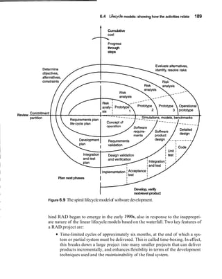 6.4 Lifecycle models: showing how the activities relate   189


                                              Cumulative



                                              through
                                              steps




Review

                                                                                         ----___




              Plan next phases


                                                             Develop, verify
                                                             next-level product
         Figure 6.9   The spiral lifecycle model of software development.


         hind RAD began to emerge in the early 1990s, also in response to the inappropri-
         ate nature of the linear lifecycle models based on the waterfall. Two key features of
         a RAD project are:
               Time-limited cycles of approximately six months, at the end of which a sys-
               tem or partial system must be delivered. This is called time-boxing. In effect,
               this breaks down a large project into many smaller projects that can deliver
               products incrementally, and enhances flexibility in terms of the development
               techniques used and the maintainability of the final system.
 