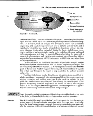 6.4 Lifecycle models: showing how the activities relate       195


                                                                              0UETask
                                                                               T       Development Task

                                                                             ( Decision Point
                                                                              )
                                                                                       Documentation

                                                                              + Complex Applications

                                                                              -   -t   Simple Applications
                                                                                          (e.g. websites)
                                                                                                             I
          Figure 6.14 (continued).


          Mayhew herself says, "I did not invent the concept of a Usability Engineering Life-
          cycle. Nor did I invent any of the Usability Engineering tasks included in the lifecy-
          cle . . . .". However, what her lifecycle does provide is a holistic view of usability
          engineering and a detailed description of how to perform usability tasks, and it
          specifies how usability tasks can be integrated into traditional software develop-
          ment lifecycles. It is therefore particularly helpful for those with little or no exper-
          tise in usability to see how the tasks may be performed alongside more traditional
          software engineering activities. For example, Mayhew has linked the stages with a
          general development approach (rapid prototyping) and a specific method (object-
          oriented software engineering (OOSE, Jacobson et al, 1992)) that have arisen from
          software engineering.
               The lifecycle itself has essentially three tasks: requirements analysis, design1
          testingldevelopment, and installation, with the middle stage being the largest and
          involving many subtasks (see Figure 6.14). Note the production of a set of usability
          goals in the first task. Mayhew suggests that these goals be captured in a style guide
          that is then used throughout the project to help ensure that the usability goals are
          adhered to.
               This lifecycle follows a similar thread to our interaction design model but in-
          cludes considerably more detail. It includes stages of identifying requirements, de-
          signing, evaluating, and building prototypes. It also explicitly includes the style
          guide as a mechanism for capturing and disseminating the usability goals of the
          project. Recognizing that some projects will not require the level of structure pre-
          sented in the full lifecycle, Mayhew suggests that some substeps can be skipped if
          they are unnecessarily complex for the system being developed.


          Study the usability engineering lifecycle and identify how this model differs from our inter-
          action design model described in Section 6.4.1, in terms of the iterations it supports.

Comment   One of the main differences between Mayhew's model and ours is that in the former the it-
          eration between design and evaluation is contained within the second phase. Iteration be-
          tween the design/testldevelopment phase and the requirements analysis phase occurs only
          after the conceptual model and the detailed designs have been developed, prototyped, and
 