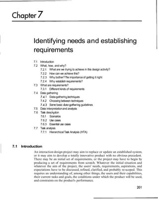 Identifying needs and establishing
             requirements
             7.1 Introduction
             7.2 What, how, and why?
                 7.2.1 What are we trying to achieve in this design activity?
                 7.2.2 How can we achieve this?
                 7.2.3 Why bother? The importance of getting it right
                 7.2.4 Why establish requirements?
             7.3 What are requirements?
                 7.3.1 Different kinds of requirements
             7.4 Data gathering
                  7.4.1 Data-gathering techniques
                 7.4.2 Choosing between techniques
                 7.4.3 Some basic data-gathering guidelines
             7.5 Data interpretation and analysis
             7.6 Task description
                 7.6.1 Scenarios
                  7.6.2 Use cases
                 7.6.3 Essential use cases
             7.7 Task analysis
                 7.7.1 Hierarchical Task Analysis (HTA)



7.1   Introduction
             An interaction design project may aim to replace or update an established system,
             or it may aim to develop a totally innovative product with no obvious precedent.
             There may be an initial set of requirements, or the project may have to begin by
             producing a set of requirements from scratch. Whatever the initial situation and
             whatever the aim of the project, the users' needs, requirements, aspirations, and
             expectations have to be discussed, refined, clarified, and probably re-scoped. This
             requires an understanding of, among other things, the users and their capabilities,
             their current tasks and goals, the conditions under which the product will be used,
             and constraints on the product's performance.
 