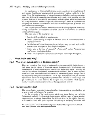 202   Chapter 7     Identifying needs and establishing requirements

                       As we discussed in Chapter 6, identifying users' needs is not as straightforward
                  as it sounds. Establishing requirements is also not simply writing a wish list of fea-
                  tures. Given the iterative nature of interaction design, isolating requirements activ-
                  ities from design activities and from evaluation activities is a little artificial, since in
                  practice they are all intertwined: some design will take place while requirements
                  are being established, and the design will evolve through a series of evaluation-re-
                  design cycles. However, each of these activities can be distinguished by its own em-
                  phasis and its own techniques.
                       This chapter provides a more detailed overview of identifying needs and estab-
                  lishing requirements. We introduce different kinds of requirements and explain
                  some useful techniques.
                       The main aims of this chapter are to:
                          Describe different kinds of requirements.
                          Enable you to identify examples of different kinds of requirements from a
                          simple description.
                          Explain how different data-gathering techniques may be used, and enable
                          you to choose among them for a simple description.
                          Enable you to develop a "scenario," a "use case," and an "essential use
                          case" from a simple description.
                          Enable you to perform hierarchical task analysis on a simple description.

7.2   What, how, and why?
7.2.1 What are we trying to achieve in this design activiiy?
                  There are two aims. One aim is to understand as much as possible about the users,
                  their work, and the context of that work, so that the system under development can
                  support them in achieving their goals; this we call "identifying needs." Building on
                  this, our second aim is to produce, from the needs identified, a set of stable require-
                  ments that form a sound basis to move forward into thinking about design. This is
                  not necessarily a major document nor a set of rigid prescriptions, but you need to
                  be sure that it will not change radically in the time it takes to do some design and
                  get feedback on the ideas. Because the end goal is to produce this set of require-
                  ments, we shall sometimes refer to this as the requirements activity.

7.2.2 How can we achieve this?
                  The whole chapter is devoted to explaining how to achieve these aims, but first we
                  give an overview of where we're heading.
                       At the beginning of the requirements activity, we know that we have a lot to
                  find out and to clarify. At the end of the activity we will have a set of stable require-
                  ments that can be moved forward into the design activity. In the middle, there are
                  activities concerned with gathering data, interpreting or analyzing1 the data, and

                  'We use interpretation to mean the initial investigation of the data, while analysis is a more detailed
                  study, using a particular frame of reference and notation.
 