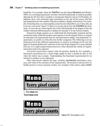206   Chapter   7       identifying needs and establishing requirements

                    feasibility. For example, when the PalmPilot was developed (Bergman and Haitani,
                    2000), an overriding requirement was that it should be physically as small as possible,
                    allowing for the fact that it needed to incorporate batteries and an LCD display. In
                    addition, there were extremely tight constraints on the size of the screen, and that
                    had implications for the number of pixels available to display information. For exam-
                    ple, formatting lines or certain typefaces may become infeasible to use if they take up
                    even one extra pixel. Figure 7.2 shows two screen shots from the PalmPilot develop-
                    ment. As you can see, removing the line at the left-hand side of the display in the top
                    window released sufficient pixels to display the missing "s" in the bottom window.
                          Interaction design requires us to understand the functionality required and the
                    constraints under which the product must operate or be developed. However, instead
                    of referring to all requirements that are not functional as simply "non-functional" re-
                    quirements, we prefer to refine this into further categories. The following is not an
                    exhaustive list of the different requirements we need to be looking out for (see the
                    figure in Suzanne Robertson's interview at the end of this chapter for a more detailed
                    list), nor is it a tight categorization, however, it does illustrate the variety of require-
                    ments that need to be captured.
                          Functional requirements capture what the product should do. For example, a
                    functional requirement for a smart fridge might be that it should be able to tell
                                                                                                                   ~
                    when the butter tray is empty. Understanding the functional requirements for an
                    interactive product is very important.
                          Data requirements capture the type, volatility, sizelamount, persistence, accu-
                    racy, and value of the amounts of the required data. All interactive devices have to
                    handle greater or lesser amounts of data. For example, if the system under consid-




                    /    ~ctive
                              display area
                    Inactive display border




                                                                          Figure 7.2 Every pixel counts.
 