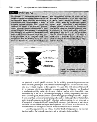 208   Chapter 7     Identifying needs and establishing requirements




                  an approach in which specific measures for the usability goals of the product are es-
                  tablished and agreed upon early in the development process and are then revisited,
                  and used to track progress as development proceeds. This both ensures that usabil-
                  ity is given due priority and facilitates progress tracking. In Chapter 1 we described
                  a number of usability goals: effectiveness, efficiency, safety, utility, learnability, and
                  memorability. If we are to follow the philosophy of usability engineering and meet
                  these usability goals, then we must identify the appropriate requirements. Chapter
                  1 also described some user experience goals, such as making products that are fun,
                  enjoyable, pleasurable, aesthetically pleasing, and motivating. As we observed in
                  Chapter 6, it is harder to identify quantifiable measures that allow us to track these
                  qualities, but an understanding of how important each of these is to the current de-
                  velopment should emerge as we learn more about the intended product.
                       Usability requirements are related to other kinds of requirement we must es-
                  tablish, such as the kinds of users expected to interact with the product.
 
