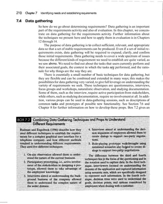 21 0   Chapter 7    Identifying needs and establishing requirements

7.4    Data gathering
                   So how do we go about determining requirements? Data gathering is an important
                   part of the requirements activity and also of evaluation. In this chapter, we concen-
                   trate on data gathering for the requirements activity. Further information about
                   the techniques we present here and how to apply them in evaluation is in Chapters
                   12 through 14.
                       The purpose of data gathering is tr, collect sufficient, relevant, and appropriate
                   data so that a set of stable requirements can be produced. Even if a set of initial re-
                   quirements exists, data gathering will be required to expand, clarify, and confirm
                   those initial requirements. Data gathering needs to cover a wide spectrum of issues
                   because the different kinds of requirement we need to establish are quite varied, as
                   we saw above. We need to find out about the tasks that users currently perform and
                   their associated goals, the context in which the tasks arg performed, and the ratio-
                   nale for why things are the way they are.
                       There is essentially a small number of basic techniques for data gathering, but
                   they are flexible and can be combined and extended in many ways; this makes the
                                                                                                              I
                   possibilities for data gathering very varied, to give full leverage on understanding the
                   variety of requirements we seek. These techniques are questionnaires, interviews,
                   focus groups and workshops, naturalistic observation, and studying documentation.
                   Some of them, such as the interview, require active participation from stakeholders,
                   while others, such as studying documentation, require no involvement at all. In addi-
                   tion, various props can be used in data-gathering sessions, such as descriptions of
                   common tqsks and prototypes of possible new functionality. See Section 7.6 and
                   Chapter 8 for further information on how to develop these props. Box 7.2 gives an
 