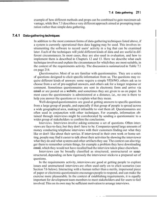 7.4 Data gathering 21 1

              example of how different methods and props can be combined to gain maximum ad-
              vantage, while Box 7.3 describes a very different approach aimed at prompting inspi-
              ration rather than simple data gathering.

7.4.1 Data-gathering techniques                                                                          I
              In addition to the most common forms of data-gathering techniques listed above, if
             a system is currently operational then data logging may be used. This involves in-
             strumenting the software to record users' activity in a log that can be examined
             later. Each of the techniques will yield different kinds of data and are useful in dif-
             ferent circumstances. In most cases, they are also used in evaluation, and how to
             implement them is described in Chapters 12 and 13. Here we describe what each
              technique involves and explain the circumstances for which they are most suitable, in
             the context of the requirements activity. The discussion is summarized in Table 7.1
             on page 214.
                  Questionnaires. Most of us are familiar with questionnaires. They are a series         I


             of questions designed to elicit specific information from us. The questions may re-
             quire different kinds of answers: some require a simple YESINO, others ask us to
             choose from a set of pre-supplied answers, and others ask for a longer response or
             comment. Sometimes questionnaires are sent in electronic form and arrive via
              email or are posted on a website, and sometimes they are given to us on paper. In
             most cases the questionnaire is administered at a distance, i.e., no one is there to
             help you answer the questions or to explain what they mean.
                  Well-designed questionnaires are good at getting answers to specific questions
             from a large group of people, and especially if that group of people is spread across
             a wide geographical area, making it infeasible to visit them all. Questionnaires are
             often used in conjunction with other techniques. For example, information ob-
             tained through interviews might be corroborated by sending a questionnaire to a
             wider group of stakeholders to confirm the conclusions.
                  Interviews. Interviews involve asking someone a set of questions. Often inter-
             views are face-to-face, but they don't have to be. Companies spend large amounts of
             money conducting telephone interviews with their customers finding out what they
             like or don't like about their service. If interviewed in their own work or home set-
             ting, people may find it easier to talk about their activities by showing the interviewer
             what they do and what systems and other artifacts they use. The context can also trig-
             ger them to remember certain things, for example a problem they have downloading
             email, which they would not have recalled had the interview taken place elsewhere.
                  Interviews can be broadly classified as structured, unstructured or semi-
             structured, depending on how rigorously the interviewer sticks to a prepared set of
             questions.
                  In the requirements activity, interviews are good at getting people to explore
             issues and unstructured interviews are often used early on to elicit scenarios (see
             Section 7.6 below). Interacting with a human rather than a sterile, impersonal piece
             of paper or electronic questionnaire encourages people to respond, and can make the
             exercise more pleasurable. In the context of establishing requirements, it is equally
             important for development team members to meet stakeholders and for users to feel
             involved. This on its own may be sufficient motivation to arrange interviews.
 