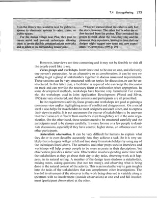 7.4 Data gathering    213




     However, interviews are time consuming and it may not be feasible to visit all
the people you'd like to see.
     Focus groups and workshops. Interviews tend to be one on one, and elicit only
one person's perspective. As an alternative or as corroboration, it can be very re-
vealing to get a group of stakeholders together to discuss issues and requirements.
These sessions can be very structured with set topics for discussion, or can be un-
structured. In this latter case, a facilitator is required who can keep the discussion
on track and can provide the necessary focus or redirection when appropriate. In
some development methods, workshops have become very formalized. For exam-
ple, the workshops used in Joint Application Development (Wood and Silver,
1995) are very structured, and their contents and participants are all prescribed.
     In the requirements activity, focus groups and workshops are good at gaining a
consensus view and/or highlighting areas of conflict and disagreement. On a social
level it also helps for stakeholders to meet designers and each other, and to express
their views in public. It is not uncommon for one set of stakeholders to be unaware
that their views are different from another's even though they are in the same orga-
nization. On the other hand, these sessions need to be structured carefully and the
participants need to be chosen carefully. It is easy for one or a few people to domi-
nate discussions, especially if they have control, higher status, or influence over the
other participants.
     Naturalistic observation. It can be very difficult for humans to explain what
they do or to even describe accurately how they achieve a task. So it is very un-
likely that a designer will get a full and true story from stakeholders by using any of
the techniques listed above. The scenarios and other props used in interviews and
workshops will help prompt people to be more accurate in their descriptions, but
observation provides a richer view. Observation involves spending some time with
the stakeholders as they go about their day-to-day tasks, observing work as it hap-
pens, in its natural setting. A member of the design team shadows a stakeholder,
making notes, asking questions (but not too many), and observing what is being
done in the natural context of the activity. This is an invaluable way to gain insights
into the tasks of the stakeholders that can complement other investigations. The
level of involvement of the observer in the work being observed is variable along a
spectrum with no involvement (outside observation) at one end and full involve-
ment (participant observation) at the other.
 