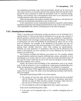 7.4   Data gathering   215

             any regulations governing a task. Such documentation should not be used as the
             only source, however, as everyday practices may augment them and may have been
             devised by those concerned to make the procedures work in a practical setting.
             Taking a user-centered view of development means that we are interested in the
             everyday practices rather than an idealized account.
                  Other documentation that might be studied includes diaries or job logs that are
             written by the stakeholders during the course of their work.
                 In the requirements activity, studying documentation is good for understanding
             legislation and getting some background information on the work. It also doesn't in-
             volve stakeholder time, which is a limiting factor on the other techniques.

                                                                                                            I
7.4.2 Choosing between techniques
             Table 7.1 provides some information to help you choose a set of techniques for a
             specific project. It tells you the kind of information you can get, e.g., answers to
             specific questions, and the kind of data it yields, e.g., qualitative or quantitative.
             It also includes some advantages and disadvantages for each technique. The kind
             of information you want will probably be determined by where you are in the
             cycle of iterations. For example, at the beginning of the project you may not
             have any specific questions that need answering, so it's better to spend time ex-
             ploring issues through interviews rather than sending out questionnaires.
             Whether you want qualitative or quantitative data may also be affected by the
             point in development you have reached, but is also influenced by the kind of
             analysis you need to do.
                  The resources available will influence your choice, too. For example, sending
             out questionnaires nationwide requires sufficient time, money, and people to do a
             good design, try it out (i.e., pilot it), issue it, collate the results and analyze them. If
             you only have three weeks and no one on the team has designed a survey before,
             then this is unlikely to be a success.
                  Finally, the location and accessibility of the stakeholders need to be consid-
             ered. It may be attractive to run a workshop for a large group of stakeholders, but
             if they are spread across a wide geographical area, it is unlikely to be practical.
                  Olson and Moran (1996) suggest that choosing between data-gathering tech-
             niques rests on two issues: the nature of the data gathering technique itself and the
             task to be studied.
                  Data-gathering techniques differ in two main respects:
                 1. The amount of time they take and the level of detail and risk associated
                    with the findings. For example, they claim that a naturalistic observation
                    will take two days of effort and three months of training, while interviews
                    take one day of effort and one month of training (p. 276).
                 2. The knowledge the analyst must hqye about basic cognitive processes.
                 Tasks can be classified along three scales:
                 1. Is the task a set of sequential steps or is it a rapidly overlapping series of
                    subtasks?
 