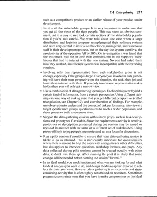 7 4 Data gathering
                                                      .                    217

such as a competitor's product or an earlier release of your product under
development.
Involve all the stakeholder groups. It is very important to make sure that
you get all the views of the right people. This may seem an obvious com-
ment, but it is easy to overlook certain sections of the stakeholder popula-
tion if you're not careful. We were told about one case where a large
distribution and logistics company reimplemented their software systems
and were very careful to involve all the clerical, managerial, and warehouse
staff in their development process, but on the day the system went live, the
productivity of the operation fell by 50%. On investigation it was found that
the bottleneck was not in their own company, but in the suppliers' ware-
houses that had to interact with the new system. No one had asked them
how they worked, and the new system was incompatible with their working
routines.
Involving only one representative from each stakeholder group is not
enough, especially if the group is large. Everyone you involve in data gather-
ing will have their own perspective on the situation, the task, their job and
how others interact with them. If you only involve one representative stake-
holder then you will only get a narrow view.
Use a combination of data gathering techniques. Each technique will yield a
certain kind of information, from a certain perspective. Using different tech-
niques is one way of making sure that you get different perspectives (called
triangulation, see Chapter lo), and corroboration of findings. For example,
use observation to understand the context of task performance, interviews to
target specific user groups, questionnaires to reach a wider population, and
focus groups to build a consensus view.
Support the data-gathering sessions with suitable props, such as task descrip-
tions and prototypes if available. Since the requirements activity is iterative,
prototypes or descriptions generated during one session may be reused or
revisited in another with the same or a different set of stakeholders. Using
props will help to jog people's memories and act as a focus for discussions.
Run a pilot session if possible to ensure that your data-gathering session is
likely to go as planned. This is particularly important for questionnaires
where there is no one to help the users with ambiguities or other difficulties,
but also applies to interview questions, workshop formats, and props. Any
data collected during pilot sessions cannot be treated equally with other
data, so don't mix them up. After running the pilot it is likely that some
changes will be needed before running the session "for real."
In an ideal world, you would understand what you are looking for and what
kinds of analysis you want to do, and design the data-capture exercise to col-
lect the data you want. However, data gathering is an expensive and time-
consuming activity that is often tightly constrained on resources. Sometimes
pragmatic constraints mean that you have to make compromises on the ideal
 