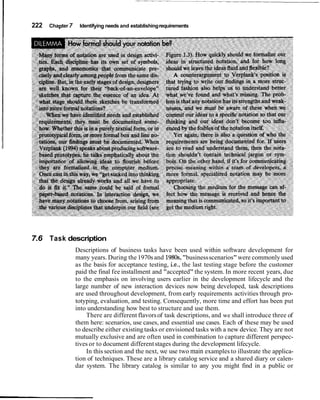 222   Chapter 7    Identifying needs and establishing requirements




7.6 Task description
                  Descriptions of business tasks have been used within software development for
                  many years. During the 1970s and 1980s,"business scenarios" were commonly used
                  as the basis for acceptance testing, i.e., the last testing stage before the customer
                  paid the final fee installment and "accepted" the system. In more recent years, due
                  to the emphasis on involving users earlier in the development lifecycle and the
                  large number of new interaction devices now being developed, task descriptions
                  are used throughout development, from early requirements activities through pro-
                  totyping, evaluation, and testing. Consequently, more time and effort has been put
                  into understanding how best to structure and use them.
                      There are different flavors of task descriptions, and we shall introduce three of
                  them here: scenarios, use cases, and essential use cases. Each of these may be used
                  to describe either existing tasks or envisioned tasks with a new device. They are not
                  mutually exclusive and are often used in combination to capture different perspec-
                  tives or to document different stages during the development lifecycle.
                      In this section and the next, we use two main examples to illustrate the applica-
                  tion of techniques. These are a library catalog service and a shared diary or calen-
                  dar system. The library catalog is similar to any you might find in a public or
 
