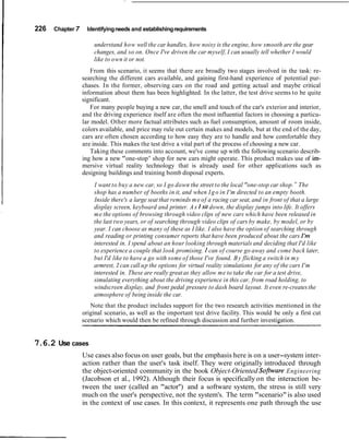 226   Chapter   7     Identifying needs and establishing requirements

                        understand how well the car handles, how noisy is the engine, how smooth are the gear
                        changes, and so on. Once I've driven the car myself, I can usually tell whether I would
                        like to own it or not.
                       From this scenario, it seems that there are broadly two stages involved in the task: re-
                    searching the different cars available, and gaining first-hand experience of potential pur-
                    chases. In the former, observing cars on the road and getting actual and maybe critical
                    information about them has been highlighted. In the latter, the test drive seems to be quite
                    significant.
                       For many people buying a new car, the smell and touch of the car's exterior and interior,
                    and the driving experience itself are often the most influential factors in choosing a particu-
                    lar model. Other more factual attributes such as fuel consumption, amount of room inside,
                    colors available, and price may rule out certain makes and models, but at the end of the day,
                    cars are often chosen according to how easy they are to handle and how comfortable they
                    are inside. This makes the test drive a vital part of the process of choosing a new car.
                       Taking these comments into account, we've come up with the following scenario describ-
                    ing how a new "one-stop ' shop for new cars might operate. This product makes use of im-
                                              7


                    mersive virtual reality technology that is already used for other applications such as
                    designing buildings and training bomb disposal experts.
                        I want to buy a new car, so I go down the street to the local "one-stop car shop. " The
                        shop has a number of booths in it, and when I g o in I'm directed to an empty booth.
                        Inside there's a large seat that reminds m e of a racing car seat, and in front of that a large
                        display screen, keyboard and printer. A s Isit down, the display jumps into life. It offers
                        m e the options of browsing through video clips of new cars which have been released in
                        the last two years, or of searching through video clips of cars by make, by model, or by
                        year. I can choose as many of these as I like. I also have the option of searching through
                        and reading or printing consumer reports that have been produced about the cars I'm
                        interested in. I spend about an hour looking through materials and deciding that I'd like
                        to experience a couple that look promising. I can of course go away and come back later,
                        but I'd like to have a go with some of those I've found. B y flicking a switch in m y
                        armrest, Z can call u p the options for virtual reality simulations for any of the cars I'm
                        interested in. These are really great as they allow me to take the car for a test drive,
                        simulating everything about the driving experience in this car, from road holding, to
                        windscreen display, and front pedal pressure to dash board layout. It even re-creates the
                        atmosphere of being inside the car.
                       Note that the product includes support for the two research activities mentioned in the
                    original scenario, as well as the important test drive facility. This would be only a first cut
                    scenario which would then be refined through discussion and further investigation.


7.6.2 Use cases
                    Use cases also focus on user goals, but the emphasis here is on a user-system inter-
                    action rather than the user's task itself. They were originally introduced through
                    the object-oriented community in the book Object-Oriented Sofiware Engineering
                    (Jacobson et al., 1992). Although their focus is specifically on the interaction be-
                    tween the user (called an "actor'') and a software system, the stress is still very
                    much on the user's perspective, not the system's. The term "scenario" is also used
                    in the context of use cases. In this context, it represents one path through the use
 
