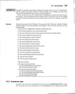 7.6 Task description   229

              Consider the example of the library catalog service again. One use case is "Locate book,"
              and this would be associated with the "Library member" actor. Identify one other main
              actor and an associated use case, and draw a use case diagram.
                 Write out the use case for "Locate book" including the normal and some alterna-
              tive courses. You may assume that the normal course is for users to go to the catalog
              to find the location, and that the most common path to find this is through a search by
              author.


Comment       One other main actor is the "Librarian." A use case for the "Librarian" would be "Update
              catalog." Figure 7.9 is the associated use case diagram. There are other use cases you may
              have identified.
                 The use case for "Locate book" might be something like this:
                 1. The system prompts for user name and password.
                 2. The user enters his or her user name and password into the catalog system.
                 3. The system verifies the user's password.
                 4. The system displays a menu of choices.
                 5. The user chooses the search option.
                 6. The system displays the search menu.
                 7. The user chooses to search by author.
                8. The system displays the search author screen.
                9. The user enters the author's name.
                 10. The system displays search results.
                11. The user chooses the required book.
                 12. The system displays details of chosen book.
                 13. The user notes location.
                 14. The user quits catalog system.

                 Alternative courses:
                 4. If user password is not valid
                    4.1 The system displays error message.
                    4.2 The system returns to step 1.
                 5. If user knows the book details
                    5.1 The user chooses to enter book details.
                    5.2 The system displays book details screen.
                    5.3 The user enters book details.
                    5.4 The system goes to step 12.



7.6.3 Essential use cases
              Essential use cases were developed by Constantine and Lockwood (1999) t o com-
              bat what they see as the limitations of both scenarios and use cases as described
 