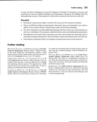Further reading     235

                     to carry out these techniques is covered in Chapters 12 through 14, Scenarios, use cases, and
                     essential use cases are helpful techniques for beginning to document the findings from the
                     data-gathering sessions. Task analysis is a little more structured, but does not scale well.

                     Key points
                         Getting the requirements right is crucial to the success of the interactive product.
                         There are different kinds of requirements: functional, data, environmental, user, and us-
                         ability. Every system will have requirements under each of these headings.
                         The most commonly used data-gathering techniques for this activity are: questionnaires, in-
                         terviews, workshops or focus groups, naturalistic observation, and studying documentation.
                         Descriptions of user tasks such as scenarios, use cases, and essential use cases help users to
                         articulate existing work practices. They also help to express envisioned use for new devices.
                         Task analysis techniques help to investigate existing systems and current practices.


Further reading
ROBERTSON, SUZANNE, AND ROBERTSON, JAMES (1999) Mas-              tive guide for developing object-oriented systems using use
tering the Requirements Process. Boston: Addison-Wesley.          cases and the modeling language Unified Modeling Lan-
In this book, Robertson and Robertson explain a useful            guage (UML).
framework for software requirements work (see also the in-        BRUEGGE, BERND, AND DUTOIT, LLEN H. (2000) Object-
                                                                                                    A
terview with Suzanne Robertson after this chapter).               oriented Software Engineering. Upper Saddle River, NJ:
CONSTANTINE, LARRY L., AND LOCKWOOD, LUCY A. D.                   Prentice-Hall. This book is a comprehensive treatment of
(1999) Software for Use. Boston: Addison-Wesley. This very        the whole development process using object-oriented tech-
readable book provides a concrete approach for modeling           niques such as use cases. The book is organized to help those
and analyzing software systems. The approach has a user-          involved in project work.
centered focus and contains some useful detail. It also in-       SOMMERVILLE, IAN (2001) Software Engineering (6th ed.).
cludes more information about essential use cases.                Boston: Addison-Wesley. I you are interested in pursuing
                                                                                            f
JACOBSON, I., BOOCH, G.,    AND   RUMBAUGH, J. (1992) The         notations for functional and data requirements, then this
Unified Software Development Process. Boston: Addison-            book introduces a variety of notations and techniques used
Wesley. This is not an easy book to read, but it is the defini-   in software engineering.
 