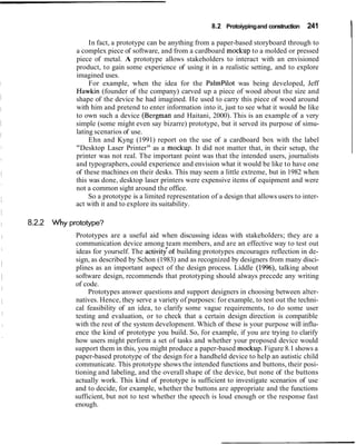 8.2 Protoiyping and construction

                 In fact, a prototype can be anything from a paper-based storyboard through to
                                                                                               241
                                                                                                      I
            a complex piece of software, and from a cardboard mockup to a molded or pressed
            piece of metal. A prototype allows stakeholders to interact with an envisioned
            product, to gain some experience of using it in a realistic setting, and to explore
            imagined uses.
                 For example, when the idea for the Palmpilot was being developed, Jeff
            Hawkin (founder of the company) carved up a piece of wood about the size and
            shape of the device he had imagined. He used to carry this piece of wood around
            with him and pretend to enter information into it, just to see what it would be like
            to own such a device (Bergman and Haitani, 2000). This is an example of a very
            simple (some might even say bizarre) prototype, but it served its purpose of simu-
            lating scenarios of use.
                 Ehn and Kyng (1991) report on the use of a cardboard box with the label
            "Desktop Laser Printer" as a mockup. It did not matter that, in their setup, the
            printer was not real. The important point was that the intended users, journalists
            and typographers, could experience and envision what it would be like to have one
            of these machines on their desks. This may seem a little extreme, but in 1982 when
            this was done, desktop laser printers were expensive items of equipment and were
            not a common sight around the office.
                 So a prototype is a limited representation of a design that allows users to inter-
            act with it and to explore its suitability.

8.2.2 Why prototype?
            Prototypes are a useful aid when discussing ideas with stakeholders; they are a
            communication device among team members, and are an effective way to test out
            ideas for yourself. The activitqof building prototypes encourages reflection in de-
            sign, as described by Schon (1983) and as recognized by designers from many disci-
            plines as an important aspect of the design process. Liddle (1996), talking about
            software design, recommends that prototyping should always precede any writing
            of code.
                 Prototypes answer questions and support designers in choosing between alter-
            natives. Hence, they serve a variety of purposes: for example, to test out the techni-
            cal feasibility of an idea, to clarify some vague requirements, to do some user
            testing and evaluation, or to check that a certain design direction is compatible
            with the rest of the system development. Which of these is your purpose will influ-
            ence the kind of prototype you build. So, for example, if you are trying to clarify
            how users might perform a set of tasks and whether your proposed device would
            support them in this, you might produce a paper-based mockup. Figure 8.1 shows a
            paper-based prototype of the design for a handheld device to help an autistic child
            communicate. This prototype shows the intended functions and buttons, their posi-
            tioning and labeling, and the overall shape of the device, but none of the buttons
            actually work. This kind of prototype is sufficient to investigate scenarios of use
            and to decide, for example, whether the buttons are appropriate and the functions
            sufficient, but not to test whether the speech is loud enough or the response fast
            enough.
 