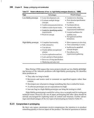 246   Chapter 8    Design, protowing and construction

                  Table 8.1   Relative effectiveness of low- vs. high-fidelity prototypes (Rudd et al., 1996)

                  Type                                     Advantages                       Disadvantages
                  Low-fidelity prototype          Lower development cost.             Limited error checking.
                                                  Evaluate multiple design            Poor detailed specification
                                                  concepts.                           to code to.
                                                  Useful communication device.        Facilitator-driven.
                                                  Address screen layout issues.       Limited utility after
                                             6    Useful for identifyingmarket        requirements established.
                                                  requirements.                        Limited usefulness for
                                                  Proof-of-concept.                    usability tests.
                                                                                       Navigational and flow
                                                                                       limitations.

                  High-fidelity prototype     6   Complete functionality.              More expensive to develop.
                                                  Fully interactive.                   Time-consuming to create.
                                                  User-driven.                         Inefficient for proof-of-
                                                  Clearly defines navigational         concept designs.
                                                  scheme.                              Not effective for
                                                  Use for exploration and test.        requirements gathering.
                                                  Look and feel of final product.
                                                  Serves as a living specification.
                                                  Marketing and sales tool.



                      Marc Rettig (1994) argues that more projects should use low-fidelity prototyp-
                  ing because of the inherent problems with high-fidelity prototyping. He identifies
                  these problems as:
                         They take too long to build.
                         Reviewers and testers tend to comment on superficial aspects rather than
                         content.
                         Developers are reluctant to change something they have crafted for hours.
                         A software prototype can set expectations too high.
                         Just one bug in a high-fidelity prototype can bring the testing to a halt.
                       High-fidelity prototyping is useful for selling ideas to people and for testing out
                  technical issues. However, the use of paper prototyping and other ideas should be
                  actively encouraged for exploring issues of content and structure. Further advan-
                  tages and disadvantages of the two types of prototyping are listed in Table 8.1.

8.2.5 Compromises in protoiyping
                  By their very nature, prototypes involve compromises: the intention is to produce
                  something quickly to test an aspect of the product. The kind of questions or choices
 