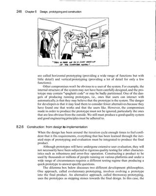 248 Chapter 8 Design, prototyping and construction
                                                                                                       I




                are called horizontal prototyping (providing a wide range of functions but with
                little detail) and vertical prototyping (providing a lot of detail for only a few
                functions).
                      Other compromises won't be obvious to a user of the system. For example, the
                internal structure of the system may not have been carefully designed, and the pro-
                totype may contain "spaghetti code" or may be badly partitioned. One of the dan-
                gers of producing running prototypes, i.e., ones that users can interact with
                automatically, is that they may believe that the prototype is the system. The danger
                for developers is that it may lead them to consider fewer alternatives because they
                have found one that works and that the users like. However, the compromises
                made in order to produce the prototype must not be ignored, particularly the ones
                that are less obvious from the outside. We still must produce a good-quality system
                and good engineering principles must be adhered to.

8.2.6 Construction: from design to implementation
                When the design has been around the iteration cycle enough times to feel confi-
                dent that it fits requirements, everything that has been learned through the iter-
                ated steps of prototyping and evaluation must be integrated to produce the final
                product.
                     Although prototypes will have undergone extensive user evaluation, they will
                not necessarily have been subjected to rigorous quality testing for other character-
                istics such as robustness and error-free operation. Constructing a product to be
                used by thousands or millions of people running on various platforms and under a
                wide range of circumstances requires a different testing regime than producing a
                quick prototype to answer specific questions.
                     The dilemma box below discusses two different development philosophies.
                One approach, called evolutionary prototyping, involves evolving a prototype
                into the final product. An alternative approach, called throwaway prototyping,
                uses the prototypes as stepping stones towards the final design. In this case, the
 
