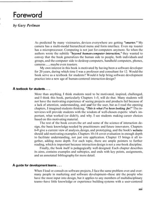 I
    by Gary Perlman



                    As predicted by many visionaries, devices everywhere are getting "smarter." My
                    camera has a multi-modal hierarchical menu and form interface. Even my toaster
                    has a microprocessor. Computing is not just for computers anymore. So when the
                    authors wrote the subtitle "beyond human-computer interaction," they wanted to
                    convey that the book generalizes the human side to people, both individuals and
                    groups, and the computer side to desktop computers, handheld computers, phones,
                    cameras . . . maybe even toasters.
                        My own interest in this book is motivated by having been a software developer
                    for 20 years, during which time I was a professor and consultant for 12. Would the
                    book serve as a textbook for students? Would it help bring software development
                    practice into a new age of human-centered interaction design?


    A textbook for students . . .
                    More than anything, I think students need to be motivated, inspired, challenged,
                    and I think this book, particularly Chapters 1-5, will do that. Many students will
                    not have the motivating experience of seeing projects and products fail because of
                    a lack of attention, understanding, and zeal for the user, but as I read the opening
                    chapters, I imagined students thinking, "This is what I've been looking for!" The in-
                    terviews will provide students with the wisdom of well-chosen experts: what's im-
                    portant, what worked (or didn't), and why. I see students making career choices
                    based on this motivating material.
                         The rest of the book covers the art and some of the science of interaction de-
                    sign, the basic knowledge needed by practitioners and future innovators. Chapters
                    6-9 give a current view of analysis, design, and prototyping, and the book's website
                    should add motivating examples. Chapters 10-14 cover evaluation in enough depth
                    to facilitate understanding, not just rote application. Chapter 15 brings it all to-
                    gether, adding more depth. For each topic, there are ample pointers to further
                    reading, which is important because interaction design is not a one-book discipline.
                         Finally, the book itself is pedagogically well designed. Each chapter describes
                    its aims, contains examples and subtopics, and ends with key points, assignments,
                    and an annotated bibliography for more detail.


    A guide for development teams . . .
                    When I lead or consult on software projects, I face the same problem over and over:
                    many people in marketing and software development-these are the people who
                    have the most input into design, but it applies to any members of multidisciplinary
                    teams-have little knowledge or experience building systems with a user-centered
 