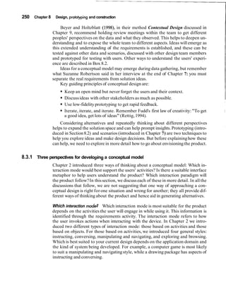 250 Chapter 8    Design, prototyping and construction
                                                                                                           I
                     Beyer and Holtzblatt (1998), in their method Contextual Design discussed in
                Chapter 9, recommend holding review meetings within the team to get different
                peoples' perspectives on the data and what they observed. This helps to deepen un-
                derstanding and to expose the whole team to different aspects. Ideas will emerge as
                this extended understanding of the requirements is established, and these can be
                tested against other data and scenarios, discussed with other design team members
                and prototyped for testing with users. Other ways to understand the users' experi-
                ence are described in Box 8.2.
                     Ideas for a conceptual model may emerge during data gathering, but remember
                what Suzanne Robertson said in her interview at the end of Chapter 7: you must
                separate the real requirements from solution ideas.
                     Key guiding principles of conceptual design are:
                      Keep an open mind but never forget the users and their context.
                      Discuss ideas with other stakeholders as much as possible.
                      Use low-fidelity prototyping to get rapid feedback.
                      Iterate, iterate, and iterate. Remember Fudd's first law of creativity: "To get
                      a good idea, get lots of ideas" (Rettig, 1994).
                    Considering alternatives and repeatedly thinking about different perspectives
                helps to expand the solution space and can help prompt insights. Prototyping (intro-
                duced in Section 8.2) and scenarios (introduced in Chapter 7) are two techniques to
                help you explore ideas and make design decisions. But before explaining how these
                can help, we need to explore in more detail how to go about envisioning the product.


8.3.1 Three perspectives for developing a conceptual model
                Chapter 2 introduced three ways of thinking about a conceptual model: Which in-
                teraction mode would best support the users' activities? Is there a suitable interface
                metaphor to help users understand the product? Which interaction paradigm will
                the product follow? In this section, we discuss each of these in more detail. In all the
                discussions that follow, we are not suggesting that one way of approaching a con-
                ceptual design is right for one situation and wrong for another; they all provide dif-
                ferent ways of thinking about the product and hence aid in generating alternatives.

                Which interaction mode? Which interaction mode is most suitable for the product
                depends on the activities the user will engage in while using it. This information is
                identified through the requirements activity. The interaction mode refers to how
                the user invokes actions when interacting with the device. In Chapter 2 we intro-
                duced two different types of interaction mode: those based on activities and those
                based on objects. For those based on activities, we introduced four general styles:
                instructing, conversing, manipulating and navigating, and exploring and browsing.
                Which is best suited to your current design depends on the application domain and
                the kind of system being developed. For example, a computer game is most likely
                to suit a manipulating and navigating style, while a drawing package has aspects of
                instructing and conversing.
 