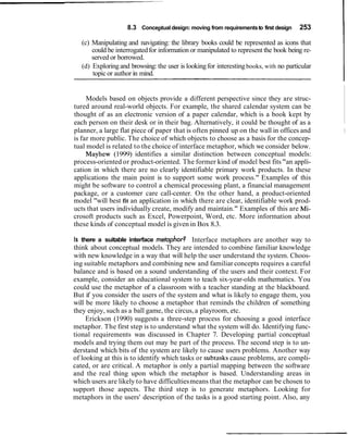 8.3 Conceptual design: moving from requirements to first design    253

   (c) Manipulating and navigating: the library books could be represented as icons that
       could be interrogated for information or manipulated to represent the book being re-
       served or borrowed.
   (d) Exploring and browsing: the user is looking for interesting books, with no particular
       topic or author in mind.


     Models based on objects provide a different perspective since they are struc-
tured around real-world objects. For example, the shared calendar system can be
thought of as an electronic version of a paper calendar, which is a book kept by
each person on their desk or in their bag. Alternatively, it could be thought of as a
planner, a large flat piece of paper that is often pinned up on the wall in offices and        I
is far more public. The choice of which objects to choose as a basis for the concep-
tual model is related to the choice of interface metaphor, which we consider below.
     Mayhew (1999) identifies a similar distinction between conceptual models:
process-oriented or product-oriented. The former kind of model best fits "an appli-
cation in which there are no clearly identifiable primary work products. In these
applications the main point is to support some work process." Examples of this
might be software to control a chemical processing plant, a financial management
package, or a customer care call-center. On the other hand, a product-oriented
model "will best fit an application in which there are clear, identifiable work prod-
ucts that users individually create, modify and maintain." Examples of this are Mi-
crosoft products such as Excel, Powerpoint, Word, etc. More information about
these kinds of conceptual model is given in Box 8.3.

Is there a suitable interface metaphor? Interface metaphors are another way to
think about conceptual models. They are intended to combine familiar knowledge
with new knowledge in a way that will help the user understand the system. Choos-
ing suitable metaphors and combining new and familiar concepts requires a careful
balance and is based on a sound understanding of the users and their context. For
example, consider an educational system to teach six-year-olds mathematics. You
could use the metaphor of a classroom with a teacher standing at the blackboard.
But if you consider the users of the system and what is likely to engage them, you
will be more likely to choose a metaphor that reminds the children of something
they enjoy, such as a ball game, the circus, a playroom, etc.
     Erickson (1990) suggests a three-step process for choosing a good interface
metaphor. The first step is to understand what the system will do. Identifying func-
tional requirements was discussed in Chapter 7. Developing partial conceptual
models and trying them out may be part of the process. The second step is to un-
derstand which bits of the system are likely to cause users problems. Another way
of looking at this is to identify which tasks or subtasks cause problems, are compli-
cated, or are critical. A metaphor is only a partial mapping between the software
and the real thing upon which the metaphor is based. Understanding areas in
which users are likely to have difficulties means that the metaphor can be chosen to
support those aspects. The third step is to generate metaphors. Looking for
metaphors in the users' description of the tasks is a good starting point. Also, any
 