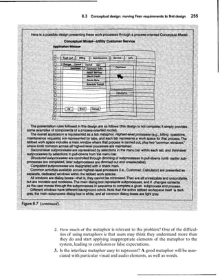 8.3 Conceptual design: moving From requirements to first design   255




2. How much of the metaphor is relevant to the problem? One of the difficul-
   ties of using metaphors is that users may think they understand more than
   they do and start applying inappropriate elements of the metaphor to the
   system, leading to confusion or false expectations.
3. Is the interface metaphor easy to represent? A good metaphor will be asso-
   ciated with particular visual and audio elements, as well as words.
 