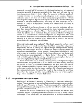8.3 Conceptual design: moving from requirements to first design   259

              practice is in some CASE (Computer-Aided Software Engineering) tools designed
              to support a specific development approach. Often these tools will insist that cer-
              tain diagrams must be drawn before others. For example, in object-oriented soft-
              ware development you normally draw class diagrams before sequence diagrams,
              and some tools do not allow you to draw a sequence diagram until the relevant
              class diagram is in place. If you're working on a small project that doesn't require
              this kind of discipline, this can be very frustrating, but from the perspective of a
              manager in charge of a large project, having these restrictions in place may be
              advantageous.
                   If task analysis has been performed on relevant tasks, the breakdown will sup-
              port these kinds of decisions. For example, in the shared calendar example, the
              task analysis performed in Section 7.1 shows the subtasks involved and the order in
              which the subtasks can be performed. Thus, the system could allow meeting con-
              straints to be found before or after the list of people, and the potential dates could
              be identified in the individuals' calendars before checking with the departmental
                                                                                                         I
              calendar. It is, however, important to get both the list of attendees and meeting
              constraints before looking for potential dates.

              What information needs to be available? What data is required to perform a task?
              How is this data to be transformed by the system? Data is one of the categories of
              requirements we aim to identify and capture through the requirements activity.
              During conceptual design, we need to consider the information requirements and
              ensure that our model caters for the necessary data and that information is avail-
              able as required to perform the task. Detailed issues of structure and display, such
              as whether to use an analog display or a digital display, will more likely be dealt
              with in the later, physical design activity, but implications arising from the type of
              data to be displayed may impact conceptual design issues.
                  For example, in the task of booking a meeting among a set of people using the
              shared calendar, the system needs to be told who is to be at the meeting, how long
              the meeting is to take, what its location should be, and what is the latest date on
              which the meeting should be booked, e.g., in the next week, next two weeks, etc. In
              order to perform the function, the system must have this information and also must
              have calendar information for each of the people in the meeting, the set of loca-
              tions where the meeting may take place, and ideally some way of knowing how
              long a person would have to travel to the location.

8.3.3 Using scenarios in conceptual design
              In Chapter 7, we introduced scenarios as informal stories about user tasks and ac-
              tivities. They are a powerful mechanism for communicating among team members
              and with users. We stated in Chapter 7 that scenarios could be used and refined
              through different data-gathering sessions, and they can indeed be used to check out
              potential conceptual models.
                   Scenarios can be used to explicate existing work situations, but they are more
              commonly used for expressing proposed or imagined situations to help in concep-
              tual design. Often, stakeholders are actively involved in producing and checking
 