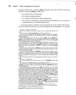 260   Chapter 8      Design, protoyping and construction

                  through scenarios for a product. B@dkeridentifies four roles that have been sug-
                  gested for scenarios (B@dker,2000, p. 63):
                           as a basis for the overall design
                           for technical implementation
                           as a means of cooperation within design teams                                       I
                           as a means of cooperation across professional boundaries, i.e., as a basis of
                           communication in a multidisciplinary team
                       In any one project, scenarios may be used for any or all of these. Box 8.4 de-
                  tails how different scenarios were used throughout the development of a speech-
                     Scenario 3: Hyper-wonderland
                     This scenario addresses the positive aspects of how a hypermedia solution will
                  work.
                     The setting is the Lindholm consuuction site sometime in the future.
                     Kurt has access to a portable PC. The portables are hooked up to the computer at the
                  site office via a wireless modem connection, through which the supervisors run the hy-
                  permedia application.
                     Action: During inspection of one of the caissons1 K r takes his portable PC,
                                                                                 ut
                  switches it on and places the cursor on the required information. He clicks the mouse
                  button and gets the master file index together with an overview of links. He chooses the
                  links of relevance for the caisson he is inspecting.
                     Kurt is pleased that he no longer needs to plan his inspections in advance. This is a
                  great help because due to the 'event-driven' nature of inspection, constructors never
                  know where and when an inspection is tajung place. Moreover, it has become much
                  easier to keep nack of personal notes, reports etc. because they can be entered directly
                  on the spot.
                     The access via the construction site interface does not force him to deal with compli-
                  cated keywords either. Instead, he can access the relevant information right away, liter-
                  ally from where he is standing.
                     A positive side effect concerns his reachability. As long as he has logged in on the
                  computer, he is within reach of the secretaries and can be contacted when guests arrive
                  or when he is needed somewhere else on the site. Moreover, he can see a a glance t
                  where his colleagues are working and get in touch with them when he needs theii help
                  or advice.
                     All in all, Kurt feels that the new computer application has put him more in control of
                  things.
                     Scenario 4: Panopticon
                     This scenario addresses the negative aspects of how a hypermedia solution will
                  work.
                     The setting is the Lindholm construction site sometime in the future.
                     Kurt has access to a portable PC. The portables are hooked up to the computer at the
                  site ofice via a wireless modem connection, through which the supwisors run the hy-
                  permedia application.
                     Action: During inspecting one of the caissons K r starts talking to one of the build-
                                                                       ut
                  e n about some reinforcement problem. They argue about the recent lab tests. and he
                  takes out h s portable PC in order to provide some data which justify his arguments. It
                  takes quite a while before he finds a spot where he can place the PC. either there is too
                  much light, or there is no level surface at a suitable height. Finally, he puts the laptop
                  on a big box and switches it on. He positions the cursor on the caisson he is currently
                  inspecting and clicks the mouse to get into the master file. The table of contents pops up
                  and from the overview of links he chooses those of relevance - but no lab test appears
                  on the screen. Obviously, the file has not been updated as planned.
                     Kurt is rather upset. This loss of prestige in front of a contractor engineer would not
                  have happened if he had planned his inspection as he had in the old days.
                     Sometimes, he feels l i e a hunted fox especially in Situatlon~where he is drifting
                  around thinking about what kind of action to take in a particular case. If he has forgot-
                  ten ro log out he suddenly has a secretary on the phone: "I see you are right a caisson
                                                                                                     t
                  39. so could you not just drop by and take a message?"
                     All in all Kurt feels that the new computer application has put him under control.

                  'Used in building to hold water back during construction.
                  Figure 8.8 Example plus and minus scenarios.
 